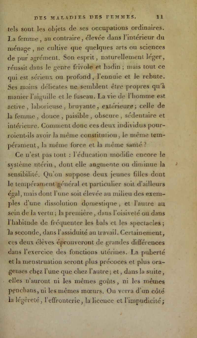 K / T'ES MALADIES DES FEMMES. 11 tels sont les objets de ses occupations ordinaires. La femme, au contraire, élevée dans l’intérieur du ménage , ne cultive que quelques arts ou sciences de pur agrément. Son esprit, naturellement léger, réussit dans le genre frivole et badin ; mais tout ce qui est sérieux ou profond, l’ennuie et le rebute. Ses mains délicates ne semblent être propres qu’à manier l’aiguille et le fuseau. La vie de l'homme est active, laborieuse, bruyante, extérieure; celle de la femme , douce , paisible , obscure , sédentaire et intérieure. Comment donc ces deux individus pour- roient-ils avoir la même constitution, le même tem- pérament, la même force et la même santé ? Ce n’est pas tout : l’éducation modifie encore le système utérin , dont elle augmente ou diminue la sensibilité. Qu’on suppose deux jeunes filles dont le tempérament général et particulier soit d’ailleurs égal, mais dont l’une soit élevée au milieu des exem- pies d’une dissolution domestique , et l’autre au sein de la vertu ; la première, dans l’oisiveté ou dans l’habitude de fréquenter les bals et les spectacles ; la seconde, dans l’assiduité au travail. Certainement, ces deux élèves éprouveront de grandes différences dans l’exercice des fonctions utérines. La puberté et la menstruation seront plus précoces et plus ora- geuses chçz l’une que chez l’autre ; et, dans la suite, elles n’auront ni les mêmes goûts , ni les mêmes penchans, ni les mêmes mœurs. On verra d’un côté la légèreté, l’effronterie, la licence et l’impudicité; ; J