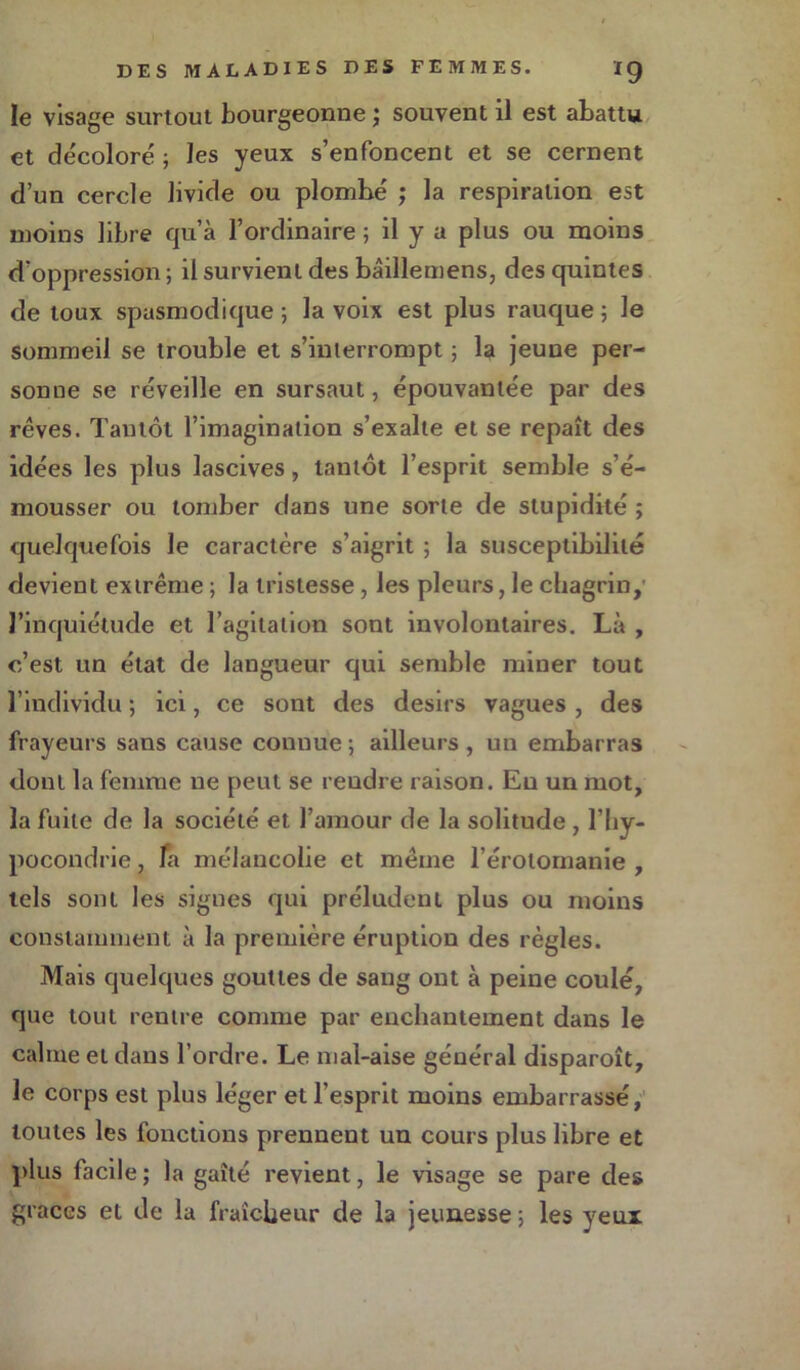 le visage surtout bourgeonne ; souvent il est abattu et décoloré ; les yeux s’enfoncent et se cernent d’un cercle livide ou plombé ; la respiration est moins libre qu’à l’ordinaire ; il y a plus ou moins d’oppression ; il survient des bâillemens, des quintes de toux spasmodique ; la voix est plus rauque ; le sommeil se trouble et s’interrompt ; la jeune per- sonne se réveille en sursaut, épouvantée par des rêves. Tantôt l’imagination s’exalte et se repaît des idées les plus lascives, tantôt l’esprit semble s’é- mousser ou tomber dans une sorte de stupidité ; quelquefois le caractère s’aigrit ; la susceptibilité devient extrême ; la tristesse , les pleurs, le chagrin, l’inquiétude et l’agitation sont involontaires. Là , c’est un état de langueur qui semble miner tout l’individu ; ici, ce sont des désirs vagues , des frayeurs sans cause connue; ailleurs, un embarras dont la femme ne peut se rendre raison. Eu un mot, la fuite de la société et l’amour de la solitude , l’hy- pocondrie , fa mélancolie et même l’érotomanie , tels sont les signes qui préludent plus ou moins constamment à la première éruption des règles. Mais quelques gouttes de sang ont à peine coulé, que tout rentre comme par enchantement dans le calme et dans l’ordre. Le mal-aise général disparoît, le corps est plus léger et l’esprit moins embarrassé, toutes les fonctions prennent un cours plus libre et plus facile ; la gaîté revient, le visage se pare des grâces et de la fraîcheur de la jeunesse ; les yeux