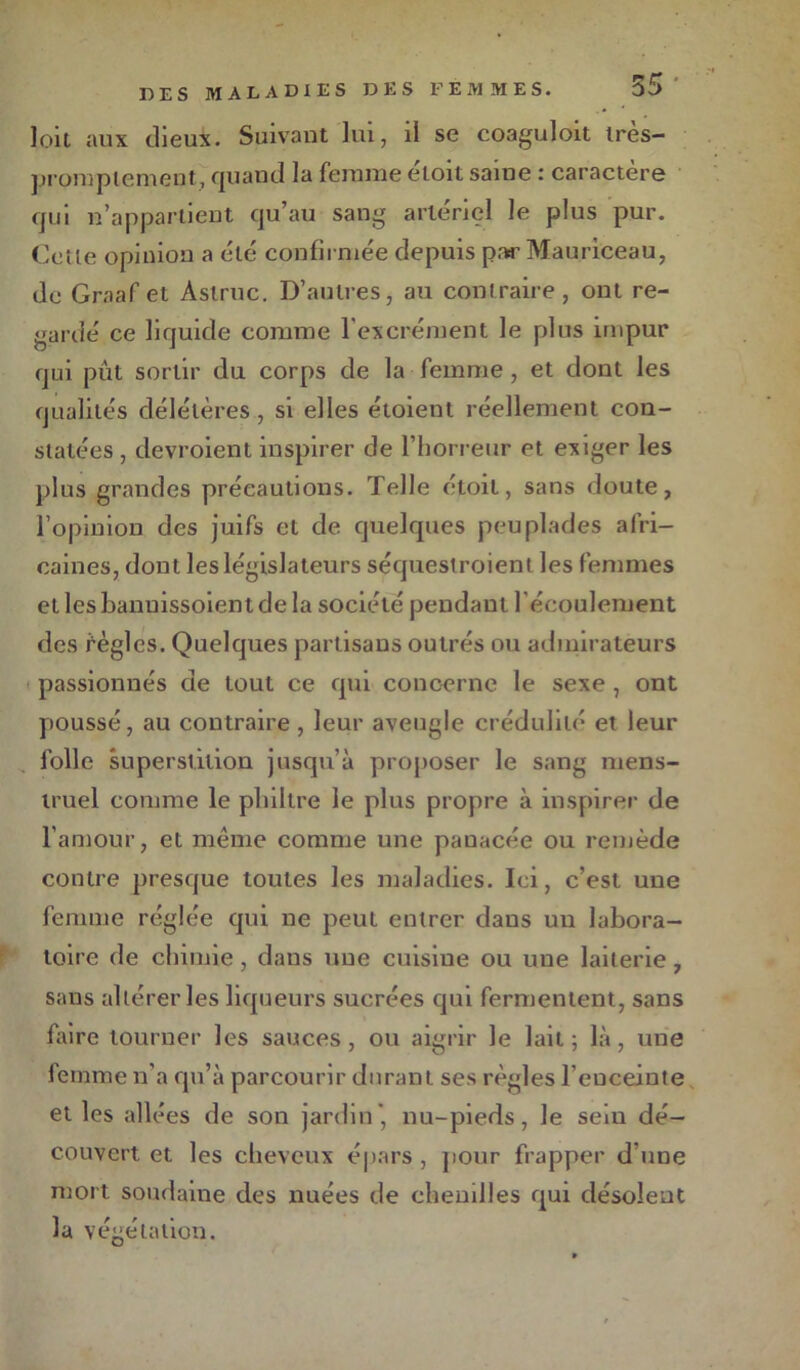 loit aux dieux. Suivant lui, il se coaguloit tres- promplement, quand la femme e'toit saine : caractère qui n’appartient qu’au sang artériel le plus pur. Celle opinion a élé confirmée depuis par Mauriceau, de Graaf et Àslruc. D’autres, au contraire, ont re- gardé ce liquide comme l'excrément le plus impur qui pût sortir du corps de la femme , et dont les qualités délétères , si elles étoient réellement con- statées , devroient inspirer de l’horreur et exiger les plus grandes précautions. Telle étoil, sans doute, l’opinion des juifs et de quelques peuplades afri- caines, dont les législateurs séquestroient les femmes etlesbanuissoientdela société pendant l'écoulement des fègles. Quelques partisans outrés ou admirateurs passionnés de tout ce qui concerne le sexe, ont poussé, au contraire, leur aveugle crédulité et leur folle superstition jusqu’à proposer le sang mens- truel comme le philtre le plus propre à inspirer de l'amour, et même comme une panacée ou remède contre presque toutes les maladies. Ici, c’est une femme réglée qui ne peut entrer dans un labora- toire de chimie, dans une cuisine ou une laiterie, saus altérer les liqueurs sucrées qui fermentent, sans faire tourner les sauces, ou aigrir le lait ; là, une femme n’a qu’à parcourir durant ses règles l’enceinte et les allées de son jardin* nu-pieds, le sein dé- couvert et les cheveux épars , pour frapper d’une mort soudaine des nuées de chenilles qui désolent la végétation.