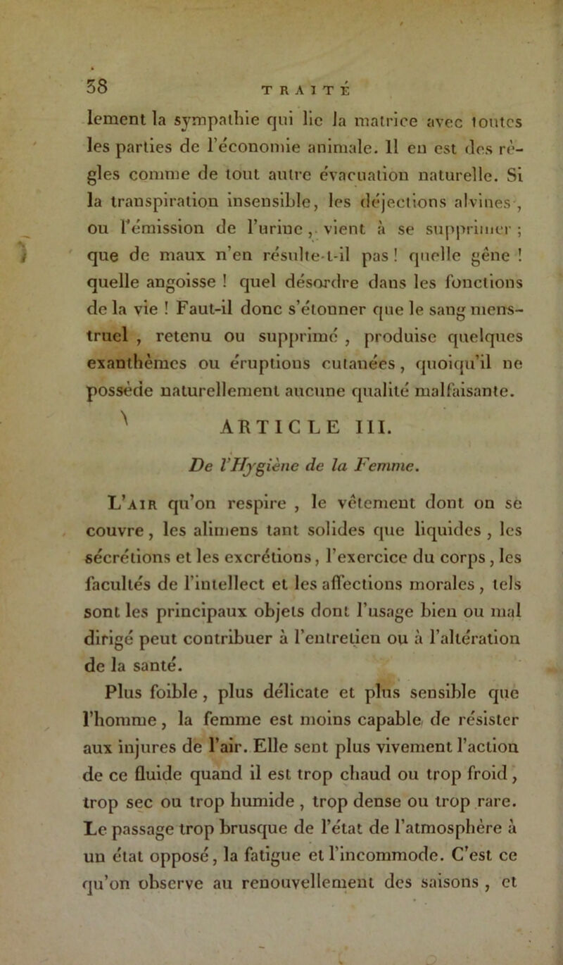 lement la sympathie qui lie la matrice avec loutcs les parties de l’économie animale. Il en est des rè- gles comme de tout autre évacuation naturelle. Si la transpiration insensible, les déjections alvines , ou rémission de burine, vient à se supprimer; que de maux n’en résulte-t-il pas! quelle gène ! quelle angoisse ! quel désordre dans les fonctions de la vie ! Faut-il donc s’élouner que le sang mens- truel , retenu ou supprimé , produise quelques exanthèmes ou éruptious cutanées, quoiqu’il ne possède naturellement aucune qualité malfaisante. ^ ARTICLE III. De Vffjg iène de la Femme. L’air qu’on respire , le vêtement dont on se couvre, les aliuiens tant solides que liquides, les sécrétions et les excrétions, l’exercice du corps, les facultés de l’intellect et les affections morales , tels sont les principaux objets dont l’usage bien ou mal dirigé peut contribuer à l’entretien ou à l’altération de la santé. Plus foible , plus délicate et plus sensible que l’homme, la femme est moins capable de résister aux injures de l’air. Elle sent plus vivement l’action de ce fluide quand il est trop chaud ou trop froid, trop sec ou trop humide , trop dense ou trop rare. Le passage trop brusque de l’état de l’atmosphère à un état opposé, la fatigue et l’incommode. C’est ce qu’on observe au renouvellement des saisons , et