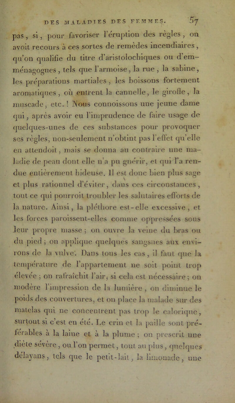 pas , si, pour favoriser l’éruption des règles , on avoit recours à ces sortes de remèdes incendiaires, qu’on qualifie du titre d’aristolochiques ou d’em- ménagogues , tels que l’armoise, la rue , la sabine, les préparations martiales, les boissons fortement aromatiques, oii entrent la cannelle, le girofle, la muscade, etc. ! Nous connoissons une jeune dame qui, après avoir eu l’imprudence de faire usage de quelques-unes de ces substances pour provoquer ses règles, non-seulement n’obtint pas l'effet qu’elle en attendoit, mais se donna au contraire une ma- ladie de peau dont elle n’a pu guérir, et qui Ta ren- due entièrement hideuse. Il est donc bien plus sage \ et plus rationnel d’éviter, daus ces circonstances, tout ce qui pourroit troubler les salutaires efforts de la nature. Ainsi, la pléthore est-elle excessive, et les forces paroissent-elles comme oppressées sous leur propre masse ; on ouvre la veine du bras ou du pied ; on applique quelques sangsues aux envi- rons de la vulve. Dans tous les cas , il faut que la température de l’appariement ne soit point trop élevée ; on rafraîchit l’air5 si cela est nécessaire; on modéré 1 impression de la lumière , on diminue le pouls des couvertures, et on place la malade sur des matelas qui ne concentrent pas trop le calorique, surtout si c’est en été. Le crm et la paille sont pré- férables à la laiue et à la plume ; on prescrit une .diète sévère , ou l’on permet, tout au plus, quelques délayans, tels que le petit-lait, la limonade, une