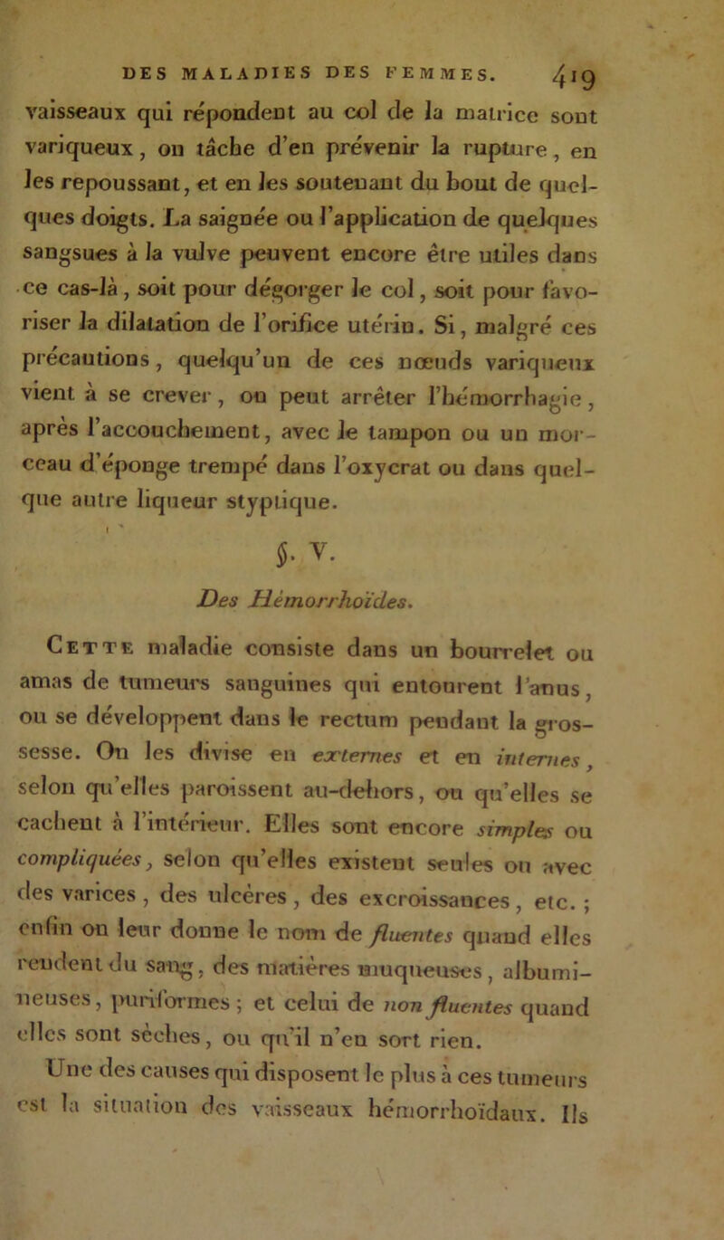 vaisseaux qui répond eut au col cle la matrice sont variqueux, on tâche d’en prévenir la rupture , en les repoussant, et en les soutenant du bout de quel- ques doigts. La saignée ou l’application de quelques sangsues à la vulve peuvent encore être utiles dans ce cas-là , soit pour dégorger le col, soit pour favo- riser la dilatation de l’orifice utérin. Si, malgré ces précautions , quelqu’un de ces nœuds variqueux vient a se crever, ou peut arrêter l’hémorrhagie, après l’accouchement, avec le tampon ou un mor - ceau d’éponge trempé dans l’oxycrat ou dans quel- que autre liqueur styplique. J. v. Des Hèm orrhoïdes. Cette maladie consiste dans un bourrelet ou amas de tumeurs sanguines qui entourent l’anus, ou se développent dans le rectum pendant la gros- sesse. On les divise en externes et en internes, selon qu’elles paroissent au-dehors, ou qu’elles se cachent à l’intérieur. Elles sont encore simples ou compliquées, selon qu’elles existent seules ou avec des varices , des ulcères, des excroissances, etc. ; 0,1 fin ou leur donne le nom de fluentes quand elles rendent du sang, des matières muqueuses, albumi- neuses, puriformes; et celui de non fluentes quand clics sont seclies, ou qu'il n’en sort rien. Une des causes qui disposent le plus à ces tumeurs est la situation des vaisseaux hémorrhoïdaux. Ils