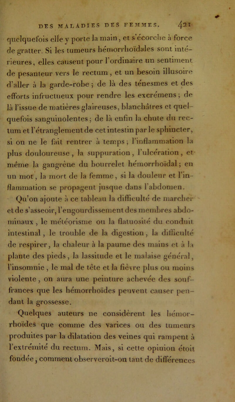 quelquefois die y porte la main, et s'écorche à force de gratter. Si les tumeurs hemorrhoidales sont inté- rieures, elles causent pour 1 ordinaire un sentiment de pesanteur vers le rectum, et un besoin illusoire d’aller à la garde-robe ; de là des ténesmes et des efforts infructueux pour rendre les excrémens ; de là l’issue de matières glaireuses, blanchâtres et quel- quefois sanguinolentes; de là enfin la chute du rec- tum et l’étranglement de cet intestin par le sphincter, si on ne le fait rentrer à temps ; l’inflammation la plus douloureuse , la suppuration , l’ulcération , et même la gangrène du bourrelet hémorrhoïdal ; en un mot, la mort de la femme, si la douleur et l’in- flammation se propagent jusque dans 1 abdomen. Qu’on ajoute à ce tableau la difficulté de marcher et de s’asseoir, l’engourdissement des membres abdo- minaux , le météorisme ou la flatuosité du conduit intestinal, le trouble de la digestion, la difficulté de respirer, la chaleur à la paume des mains et à la plante des pieds, la lassitude et le malaise général, l’insomnie , le mal de tête et la fièvre plus ou moins violente , on aura une peiuture achevée des souf- frances que les hémorrhoïdes peuvent causer pen- dant la grossesse. Quelques auteurs ne considèrent les hémor- rhoïdes que comme des varices ou des tumeurs produites par la dilatatiou des veines qui rampent à l’extrémité du rectum. Mais, si celte opinion étoit fondée, comment observeroit-on tant de différences