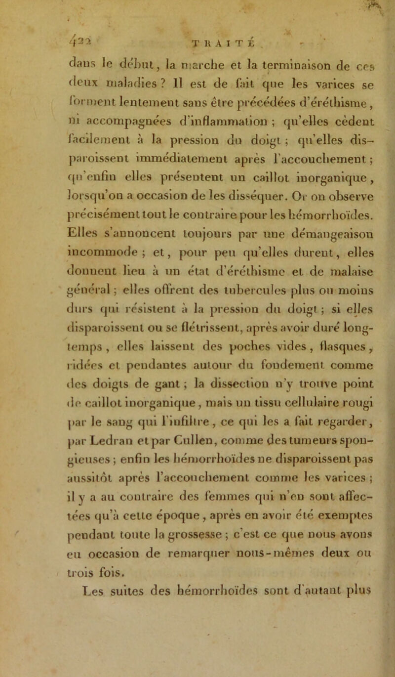 daus le début, la marche et la terminaison de ces rleux maladies ? Il est de fait que les varices se forment lentement sans être précédées d’éréthisme , ni accompagnées d'inflammation ; qu’elles cèdent facilement à la pression du doigt ; qu’elles dis- paroissent immédiatement après l'accouchement ; quVnfiu elles présentent un caillot inorganique, lorsqu’on a occasion de les disséquer. Or on observe précisément tout le contraire pour les hémorrhoïdes. Elles s’anuoncent toujours par une démangeaison incommode; et, pour peu qu’elles durent, elles donnent heu à un état d'éréthisme et de malaise général ; elles offrent des tubercules plus ou moins durs qm résistent à la pression du doigt ; si elles disparoissenl ou se flétrissent, après avoir duré long- temps , elles laissent des poches vides , flasques, ridées et pendantes autour du fondement comme des doigts de gant ; la dissection n’y trouve point de caillot inorganique, mais un tissu cellulaire rougi par le sang qui 1 infiltre , ce qui les a fait regarder, par Ledran et par Cullen, comme des tumeurs spon- gieuses; enfin les hémorrhoïdes ne disparoissenl pas aussitôt après l’accouchement comme les varices ; il y a au contraire des femmes qui n’eu sont affec- tées qu’à celle époque, après en avoir été exemptes pendant toute la grossesse ; c'est ce que nous avons eu occasion de remarquer nous-mêmes deux ou trois fois. Les suites des hémorrhoïdes sont d autant plus