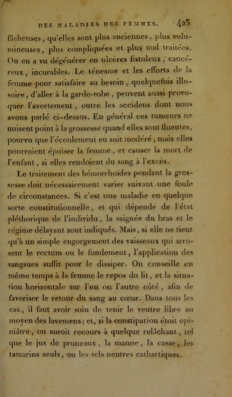 fâcheuses, qu’elles sont plus anciennes, plus volu- mineuses, plus compliquées et plus mal traitées. On en a vu dégénérer en ulcères fistuleux, cancé- reux , incurables. Le ténesme et les efforts de la femme pour satisfaire au besoin , quelquefois illu- soire, d’aller à la garde-robe, peuvent aussi provo- quer l’avortement, outre les accidens dont nous avons parlé ci-dessus. En général ces tumeurs ne nuisent point à la grossesse quand elles sont fluentes, pourvu que l’écoulement en soit modéré ; mais elles pourroient épuiser la femme, et causer la mort de l’enfant, si elles rendoient du sang à 1 excès. Le traitement des hémorrhoïdes pendant la gros- sesse doit nécessairement varier suivant une foule de circonstances. Si c’est une maladie en quelque sorte constitutionnelle , et qui dépende de 1 état pléthorique de l’individu , la saignée du bras et le régime délayant sont indiqués. Mais, si elle ne tient qu’à un simple engorgement des vaisseaux qui arro- sent le rectum ou le fondement, l’application des sangsues suffit pour le dissiper. On Conseille en même temps à la femme le repos du lit, et la situa- tion horizontale sur l’un ou l’autre coté , afm «le favoriser le retour du sang au cœur. Dans tous les cas , il faut avoir soin de tenir le ventre libre au moyen des lavemens; et, si la constipation étoit opi- niâtre , on auroit recours à quelque relâchant, tel que le jus de pruneaux , la manne , la casse , les tamarins seuls, ou les sels neutres cathartiques.