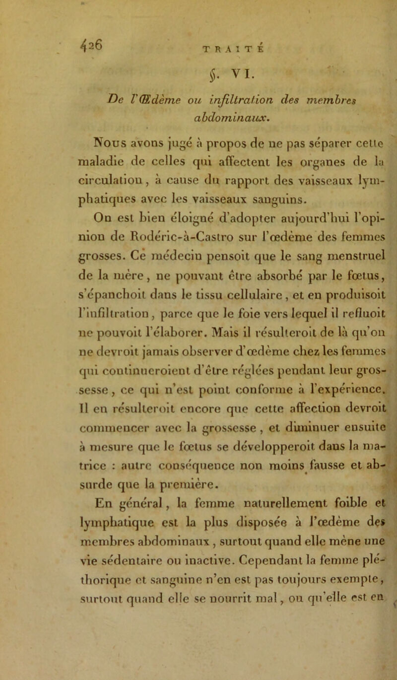 TRAITE $. VI. De VŒdème ou infiltration des membres abdominaux. Nous avons jugé à propos de ne pas séparer celle maladie de celles qui affectent les organes de la circulation , à cause du rapport des vaisseaux lym- phatiques avec les vaisseaux sanguins. On est bien éloigné d’adopter aujourd’hui l’opi- nion de Rodéric-i-Castro sur l’œdème des femmes grosses. Ce médecin pensoit que le sang menstruel de la mère, ne pouvant être absorbé par le fœtus, s’épanchoit dans le tissu cellulaire, et en produisoit l’infiltration, parce que Je foie vers lequel il refluoit ne pouvoit l’élaborer. Mais il résulleroit de là qu’on ne devroit jamais observer d’œdème chez les femmes qui continueroient d’être réglées pendant leur gros- sesse , ce qui n’est point conforme à l'expérience. Il en résulleroit encore que cette affection devroit commencer avec la grossesse , et diminuer ensuite à mesure que le fœtus se déveJopperoit dans la ma- trice : autre conséquence non moins fausse et ab- surde que la première. En général, la femme naturellement foible et lymphatique est la plus disposée à l’œdème des membres abdominaux , surtout quand elle mène une vie sédentaire ou inactive. Cependant la femme plé- thorique et sanguine n’en est pas toujours exemple, surtout quand elle se nourrit mal, ou qu’elle est en