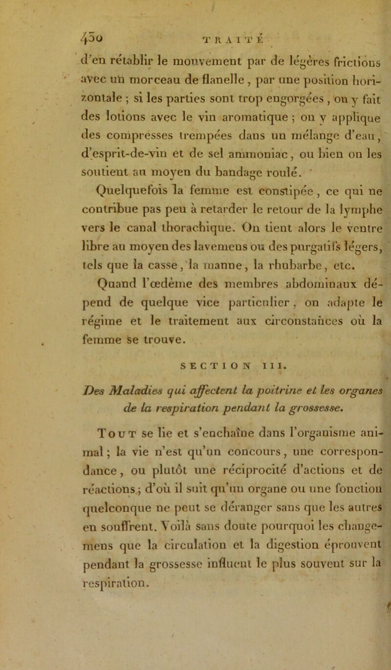 d’en rétablir le mouvement par de légères frictions avec un morceau de flanelle , par une position hori- zontale ; si les parties sont trop engorgées , on y fait des lotions avec le vin aromatique ; ou y applique des compresses trempées dans un mélange d’eau, d’esprit-de-vin et de sel ammoniac, ou bien on les soutient au moyen du bandage roulé. Quelquefois la femme est constipée, ce qui ne contribue pas peu à retarder le retour de la lymphe vers le canal thorachique. On tient alors le ventre libre au moyen des lavemcns ou des purgatifs légers, tels que la casse, la manne, la rhubarbe, etc. Quand l’oedème des membres abdominaux dé- pend de quelque vice particulier. on adapte le régime et le traitement aux circonstances où la femme se trouve. section m. Des Maladies qui affectent la poitrine et les organes de la respiration pendant la grossesse. Tout se lie et s’enchaîne dans l’organisme ani- mal ; la vie n’est qu’un concours, une correspon- dance , ou plutôt une réciprocité d’actions et de réactions.; d’où il suit qu’un organe ou une fonction quelconque ne peut se déranger sans que les autres en souffrent. Voilà sans doute pourquoi les change- rons que la circulation et la digestion éprouvent pendant la grossesse influent le plus souvent sur la respiration.