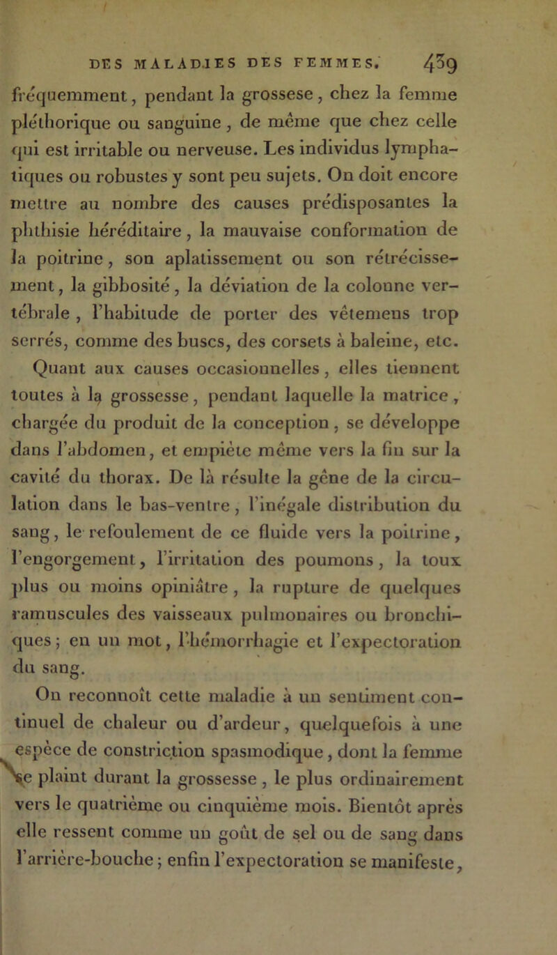 fréquemment, pendant la grossese, chez la femme pléthorique ou sanguine, de même que chez celle qui est irritable ou nerveuse. Les individus lympha- tiques ou robustes y sont peu sujets. On doit encore mettre au nombre des causes prédisposantes la phthisie héréditaire, la mauvaise conformation de la poitrine , son aplatissement ou son rétrécisse- ment , la gibbosité, la déviation de la colonne ver- tébrale , l’habitude de porter des vêtemens trop serrés, comme des buses, des corsets à baleine, etc. Quant aux causes occasionnelles, elles tiennent toutes à 1§ grossesse, pendant laquelle la matrice , chargée du produit de la conception , se développe dans l’abdomen, et empiète meme vers la fin sur la cavité du thorax. De là résulte la gêne de la circu- lation dans le bas-ventre , l'inégale distribution du sang, le refoulement de ce fluide vers la poitrine, l’engorgement, l’irritation des poumons, la toux plus ou moins opiniâtre , la rupture de quelques ramuscules des vaisseaux pulmonaires ou bronchi- ques ; en un mot, l'hémorrhagie et l’expectoration du sang. On reconnoît cette maladie à un sentiment con- tinuel de chaleur ou d’ardeur, quelquefois à une espèce de constriction spasmodique, dont la femme V plaint durant la grossesse , le plus ordinairement vers le quatrième ou cinquième mois. Bientôt après elle ressent comme un goût de sel ou de sang dans l’arrière-bouche ; enfin l’expectoration se manifeste,