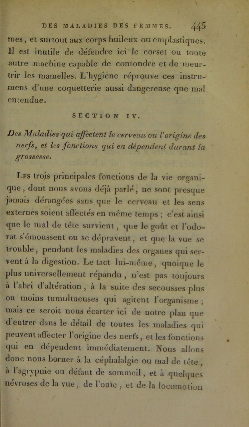 mes, et surtout aux corps huileux ou emplastiques. Il est inutile de défendre ici le corset ou toute autre machine capable de conlondre et de meur- trir les mamelles. L’hygiène réprouve ces instru- mens d’une coquetterie aussi dangereuse que mal entendue. SECTION iv. Des Maladies qui affectent le cerveau ou l’origine des nerfs, et les fonctions qui en dépendent durant la grossesse. Les trois principales fonctions de la vie organi- que, dont nous avons déjà parlé, ne sont presque jamais dérangées sans que le cerveau et les sens externes soient affectés en même temps ; c’est ainsi que le mal de tète survient, que le goût et l’odo- rat s émoussent ou se dépravent, et que la vue se trouble, pendant les maladies des organes qui ser- vent à la digestion. Le tact lui-même , quoique le plus universellement répandu , n’est pas toujours à l’abri d’altération, à la suite des secousses plus ou moins tumultueuses qui agitent l’organisme ; mais ce seroit nous écarter ici de notre plan que d eutrer dans le detail de toutes les maladies qui peuventaflecter l’origine des nerfs, elles fonctions qui en dépendent immédiatement. Nous allons donc nous borner à la céphalalgie ou mal de tête , à 1 agrypnie ou défaut de sommeil, et à quelques