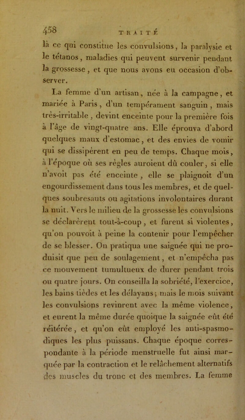 là ce qui constitue les convulsions, la paralysie et le tétanos, maladies qui peuvent survenir pendant la grossesse , et que nous avons eu occasion d’ob- server. La femme d un artisan, née à la campagne, et mariée à Paris , d’un tempérament sanguin , mais très-irritable , devint enceinte pour la première fois à 1 âge de vingt-quatre ans. Elle éprouva d’abord quelques maux d’estomac, et des envies de vomir qui se dissipèrent en peu de temps. Chaque mois, a l’époque où ses règles auroient dû couler, si elle n’avoit pas été enceinte , elle se plaiguoit d’un engourdissement dans tous les membres, et de quel- ques soubresauts ou agitations involontaires durant la nuit. Vers le milieu de la grossesse les convulsions se déclarèrent tout-à-coup, et furent si violentes, qu’on pouvoit à peine la contenir pour l’empêcher de se blesser. On pratiqua une saignée qui ne pro- duisit que peu de soulagement, et n’empêcha pas ce mouvement tumultueux de durer pendant trois ou quatre jours. On conseilla la sobriété, l’exercice, les bains lièdes et les délayans; mais le mois suivant les convulsions revinrent avec la même violence, et eurent la même durée quoique la saignée eût été réitérée , et qu’on eût employé les anti-spasmo- diques les plus puissans. Chaque époque corres- pondante à la période menstruelle fut ainsi mar- quée par la contraction et le relâchement alternatifs des muscles du tronc et des membres. La femme