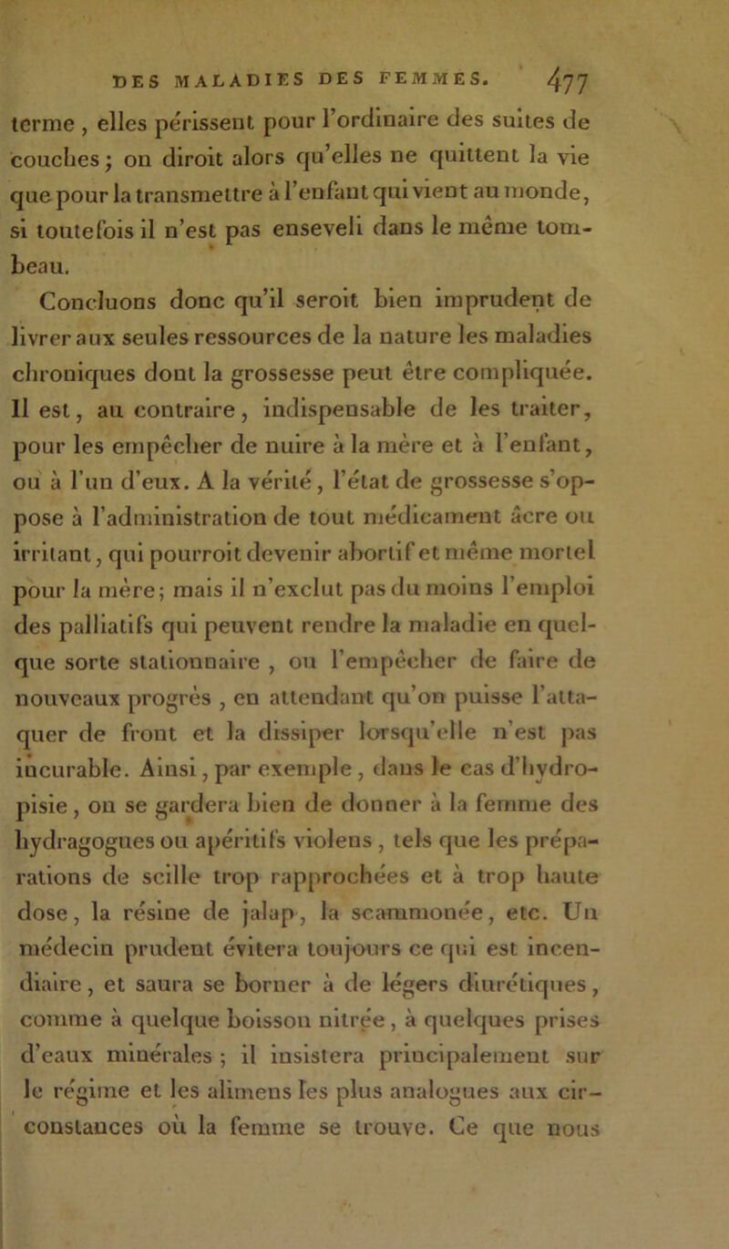 terme , elles périssent pour l’ordinaire des suites de couches ; on diroit alors qu’elles ne quittent la vie que pour la transmettre à l’enfant qui vient au inonde, si toutefois il n’est pas enseveli dans le même tom- beau. Concluons donc qu’il seroit bien imprudent de livrer aux seules ressources de la nature les maladies chroniques dout la grossesse peut être compliquée. Il est, au contraire, indispensable de les traiter, pour les empêcher de nuire à la mère et à l’enfant, ou à l’un d’eux. A la vérité, l’état de grossesse s’op- pose à l’administration de tout médicament âcre ou irritant, qui pourroit devenir abortif et même mortel pour la mère; mais il n’exclut pas du moins l’emploi des palliatifs qui peuvent rendre la maladie en quel- que sorte stationnaire , ou l’empêcher de faire de nouveaux progrès , en attendant qu’on puisse l’atta- quer de front et la dissiper lorsqu’elle n’est pas iucurable. Ainsi, par exemple , dans le cas d’hydro- pisie, on se gardera hien de donner à la femme des liydragogues ou apéritifs violens , tels que les prépa- rations de scille trop rapprochées et à trop haute dose, la résine de jalap, la scammonée, etc. Un médecin prudent évitera toujours ce qui est incen- diaire , et saura se borner à de légers diurétiques, comme à quelque boisson nitrée, à quelques prises d’eaux minérales ; il insistera principalement sur le régime et les alimens les plus analogues aux cir- constances où la femme se trouve. Ce que nous