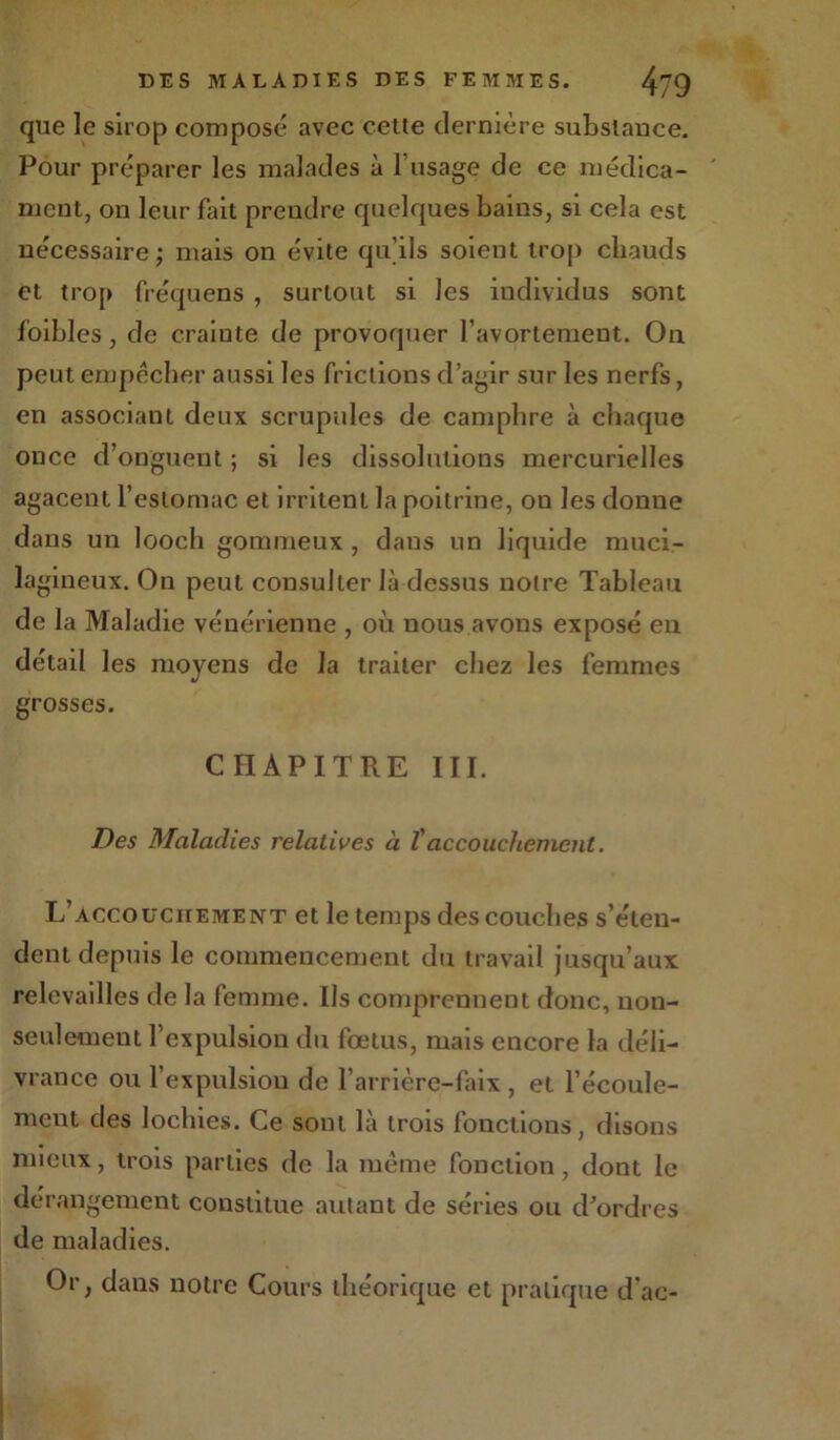 que le sirop composé avec cette dernière substance. Pour préparer les malades à l’usage de ce médica- ment, on leur fait prendre quelques bains, si cela est nécessaire; mais on évite qu’ils soient trop chauds et trop fréquens , surtout si les individus sont foibles, de crainte de provoquer l’avortement. On. peut empêcher aussi les frictions d’agir sur les nerfs, en associant deux scrupules de camphre à chaque once d’onguent ; si les dissolutions mercurielles agacent l’estomac et irritent la poitrine, on les donne dans un looch gommeux , dans un liquide muci- lagineux. On peut consulter là dessus notre Tableau de la Maladie vénérienne , où nous avons exposé en détail les moyens de la traiter chez les femmes grosses. CHAPITRE III. Des Maladies relatives à Taccouchement. L’accouchement et le temps des couches s’éten- dent depuis le commencement du travail jusqu’aux relevailles de la femme. Ils comprennent donc, non- seulement l’expulsion du fœtus, mais encore la déli- vrance ou l’expulsion de l’arrière-faix , et l’écoule- ment des lochies. Ce sont là trois fonctions, disons mieux, trois parties de la même fonction, dont le dérangement constitue autant de séries ou d'ordres de maladies. Or, dans notre Cours théorique et pratique d’ac-