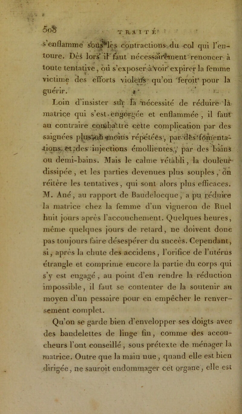 . # 5p& TRAITÉ' : s’enflamme sbüs’*lês contractions, du col qui l’en- toure. Dès lors il’ faut nécessàir'èment renoncer à toute tentative, où s’exposer àYoir expirer la femme victime des efforts violeiïs qu’on feroit* pour la guérir. « - . Loin d’insister siifc la nécessité de réduire là matrice qui s’est. engorgée et enflammée , il faut au contraire combattre cette complication par des saignées plt$$Gtfi*nOms répétées, par-dès ffômcnta- •tions, et;des injections émollientes.,' par des bains ou demi-bains. Mais le calme rétabli, la douleur dissipée, et les parties devenues plus souples,'on réitère les tentatives, qui sont alors plus efficaces. M. Ané, au rapport de Baudelocque, a pu réduire la matrice chez la femme d’un vigneron de Ruel huit jours après l’accouchement. Quelques heures, meme quelques jours de retard, ne doivent donc pas toujours faire désespérer du succès. Cependant, si, après la chute des accidens, l’orifice de l’utérus étrangle et comprime encore la partie du corps qui s’y est engagé , au point d’en rendre la réduction impossible, il faut se contenter de la soutenir au moyen d’un pessaire pour en empêcher le renver- sement complet. Qu’on se garde bien d’envelopper ses doigts avec des bandelettes de linge fin, comme des accou- cheurs l’ont conseillé , sous prétexte de ménager la matrice. Outre que la maiu nue , quand elle est bien dirigée, ne sauroit endommager cet organe, elle est