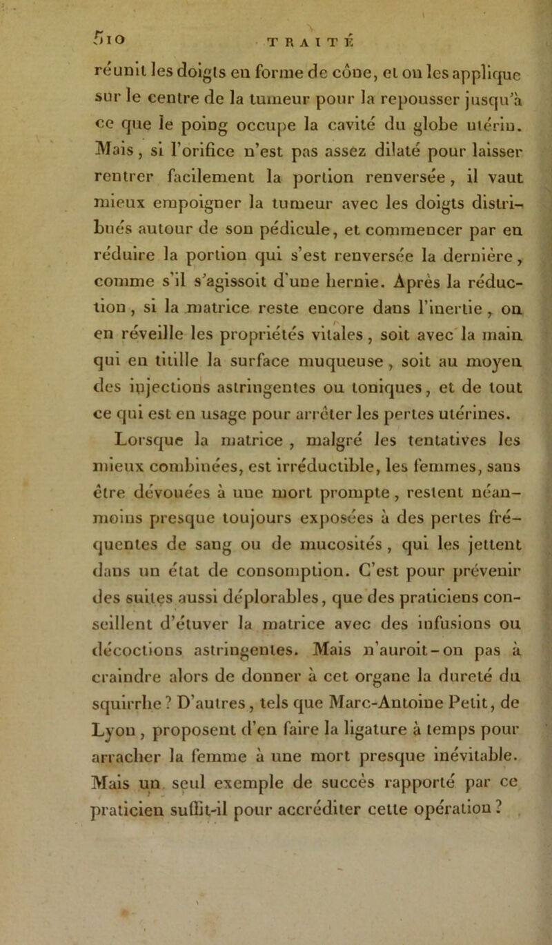 réunit les doigts eu forme de côue, cl on les applique sur le centre de la tumeur pour la repousser jusqu’à ce que le poing occupe la cavité du globe utérin. Mais, si l’orifice n’est pas assez dilaté pour laisser rentrer facilement la portion renversée, il vaut mieux empoigner la tumeur avec les doigts distri- bués autour de son pédicule, et commencer par en réduire la portion qui s’est renversée la dernière, comme s'il s’agissoit d'une hernie. Après la réduc- tion , si la matrice reste encore dans l’inertie , ou en révedle les propriétés vitales , soit avec la main qui en titille la surface muqueuse , soit au moyen des iujections astringentes ou toniques, et de tout ce qui est en usage pour arrêter les pertes utérines. Lorsque la matrice , malgré les tentatives les mieux combinées, est irréductible, les femmes, sans être dévouées à uue mort prompte, restent néan- moins presque toujours exposées à des pertes fré- quentes de sang ou de mucosités , qui les jettent dans un état de consomption. C’est pour prévenir des suites aussi déplorables, que des praticiens con- seillent d’étuver la matrice avec des infusions ou décoctions astringentes. Mais n’auroit-on pas à craindre alors de donner à cet organe la dureté du squirrhe ? D’autres , tels que Marc-Antoine Petit, de Lyon , proposent d’en faire la ligature à temps pour arracher la femme à une mort presque inévitable. Mais un seul exemple de succès rapporté par ce praticien suflit-il pour accréditer cette opération ?