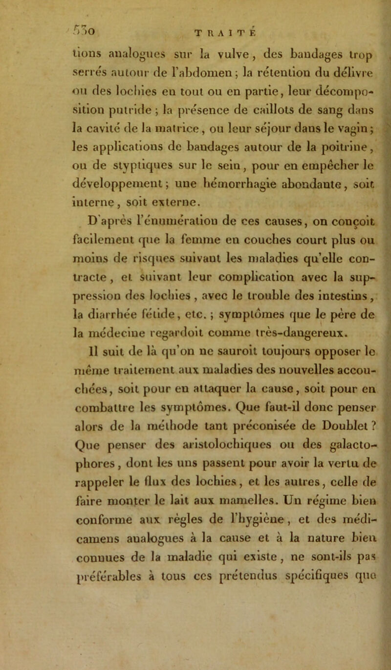 r~ r» r> >o lions analogues sur la vulve , des bandages trop serrés autour de l’abdomen ; la rétention du délivre ou des lochies en tout ou en partie, leur décompo- sition putride ; la présence de caillots de sang dans la cavité de la matrice, ou leur séjour dans le vagin ; les applications de bandages autour de la poitrine, ou de styptiques sur le sein, pour en empêcher le développement ; une hémorrhagie abondante, soit interne, soit externe. D après l'énumération de ces causes, on conçoit facilement que la femme en couches court plus ou moins de risques suivaut les maladies qu’elle con- tracte , et suivant leur complication avec la sup- pression des lochies , avec le trouble des intestins, la diarrhée fétide, etc. ; symptômes que le père de la médecine regardoit comme très-dangereux. 11 suit de là qu’on ne sauroit toujours opposer le même traitement aux maladies des nouvelles accou- chées, soit pour eu attaquer la cause, soit pour en combattre les symptômes. Que faut-il donc penser alors de la méthode tant préconisée de Doublet ? Que penser des aristolochiques ou des galacto- phores, dont les uns passent pour avoir la vertu de rappeler le flux des lochies, et les autres, celle de faire monter le lait aux mamelles. Un régime bien conforme aux régies de l’hygiène, et des médi- camens aualogues à la cause et à la nature bien connues de la maladie qui existe, ne sont-ils pas préférables à tous ccs prétendus spécifiques que