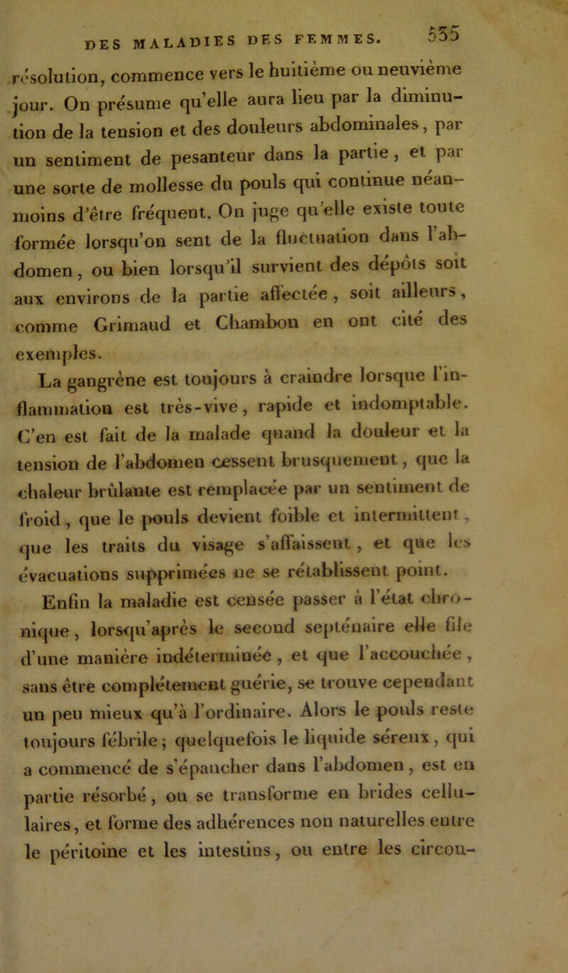 DES MALADIES DES FEMMES. résolution, commence vers le huitième ou neuvième jour. On présume qu’elle aura lieu par la diminu- tion de la tension et des douleurs abdominales, par un sentiment de pesanteur dans la partie, et pat- une sorte de mollesse du pouls qui continue néan- moins d'être fréquent. On juge qu'elle existe toute formée lorsqu’on sent de la fluctuation dans l’ab- domen, ou bien lorsqu'il survient des dépôts soit aux environs de la partie affectée , soit ailleurs, comme Grimaud et Chambon en ont cité des exemples. La gangrène est toujours à craindre lorsque 1 in- flammation est très-vive, rapide et indomptable. C’en est fait de la malade quand la douleur et la tension de l’abdomen cessent brusquement, que la chaleur brûlante est remplacée par un sentiment de froid, que le pouls devient foible et intermittent, que les traits du visage s’affaissent, et que les évacuations supprimées ne se rétablissent point. Enfin la maladie est censée passer à l’état chro- nique , lorsqu’après le second septénaire elle file d’une manière indéterminée , et que l’accouchée , sans être complètement guérie, se trouve cependant un peu mieux qu’à l’ordinaire. Alors le pouls reste toujours fébrile; quelquefois le liquide séreux, qui a commencé de s’épancher dans l’abdomen, est en partie résorbé, ou se transforme en brides cellu- laires, et forme des adhérences non naturelles eutre le péritoine et les intestins, ou entre les circou-