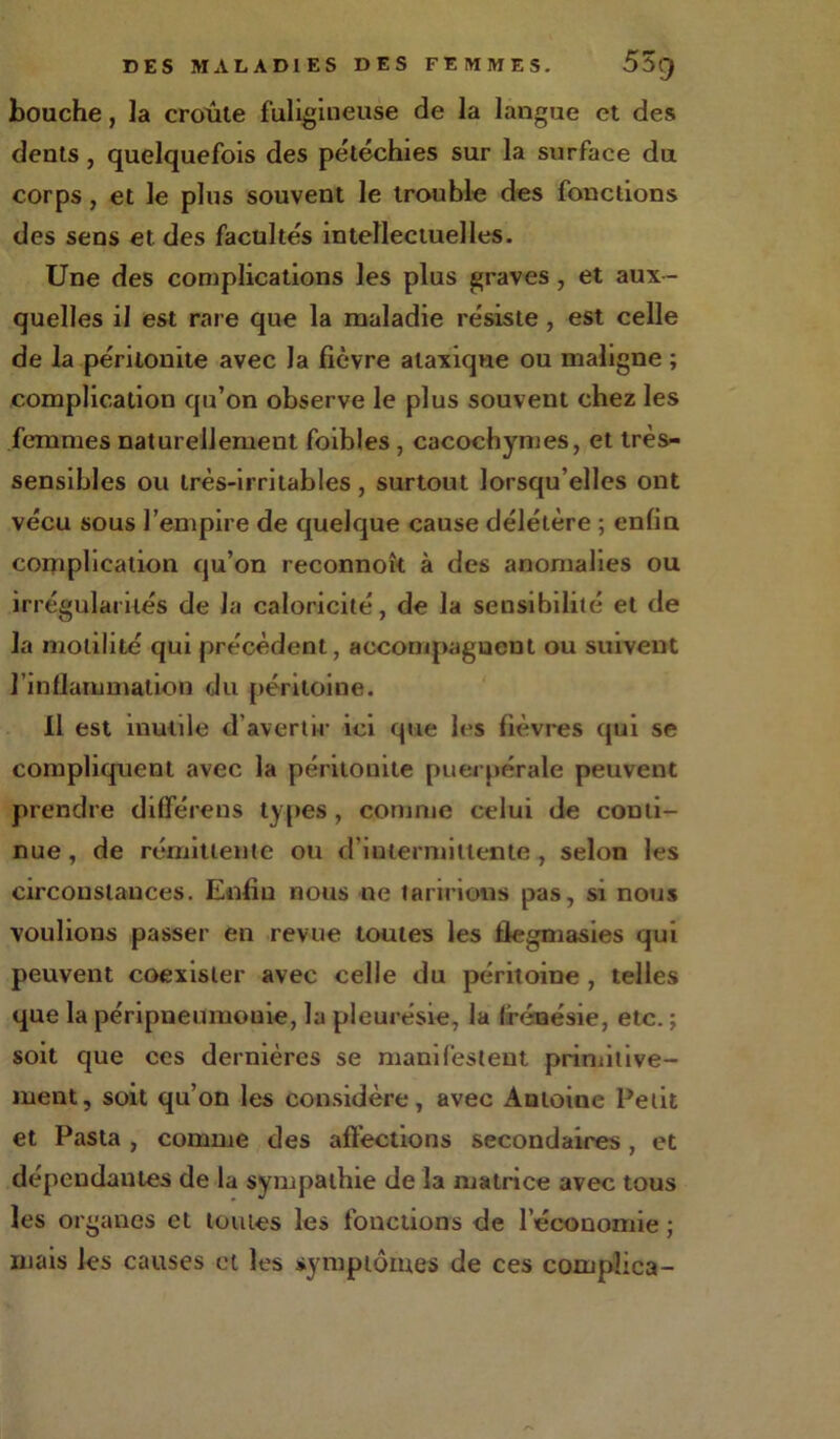 bouche, la croûte fuligineuse de la langue et des dents , quelquefois des pétéchies sur la surface du corps, et le plus souvent le trouble des fonctions des sens et des facultés intellectuelles. Une des complications les plus graves , et aux- quelles il est rare que la maladie résiste , est celle de la péritonite avec la fièvre ataxique ou maligne ; complication qu’on observe le plus souvent chez les femmes naturellement foibles , cacochymes, et très- sensibles ou très-irritables, surtout lorsqu’elles ont vécu sous l’empire de quelque cause délétère ; enfin complication qu’on reconnoît à des anomalies ou irrégularités de la caloricité, de la sensibilité et de la motilité qui précèdent, acconipagueut ou suivent l’inflammation du péritoine. il est inutile d’avertir ici que les fièvres qui se compliquent avec la péritonite puerpérale peuvent prendre différens types , comme celui de conti- nue, de rémittente ou d'intermittente, selon les circonstances. Enfin nous ne taririons pas, si nous voulions passer en revue toutes les tlegmasies qui peuvent coexister avec celle du péritoine , telles que la péripneumonie, la pleurésie, la frénésie, etc. ; soit que ces dernières se manifestent primitive- ment, soit qu’on les considère, avec Antoine Petit et Pasta , comme des affections secondaires , et dépendantes de la sympathie de la matrice avec tous les organes et toutes les fonctions de l’économie ; mais les causes et les symptômes de ces compüca-