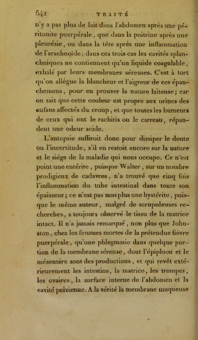 n’y a pas plus de lait dans l’abdomen après une pé- ritonite puerpérale , que dans la poitrine après une pleurésie, ou dans la tête après une inflammation de 1’ arachnoïde ; dans ces trois cas les cavités splan- chniques ne contiennent qu’un liquide coagulable, exhalé par leurs membranes séreuses. C’est à tort qu’on allègue la blancheur et l’aigreur de ces épan- chemens, pour en prouver la nature laiteuse; car on sait que cette couleur est propre aux urines des en fa ns affectés du croup, et que toutes les humeurs de ceux qui ont le rachitis ou le carreau, répan- dent une odeur acide. L’autopsie sufliroit donc pour dissiper le doute ou l’incertitude, s’il en restoit encore sur la nature et le siège de la maladie qui nous occupe. Ce n’est point une eutérite , puisque Walter , sur un nombre prodigieux de cadavres , n’a trouvé que cinq fois l’inflammation du tube iutestinal dans toute son épaisseur ; ce n’est pas non plus une hystérite , puis- que le même auteur, malgré de scrupuleuses re- cherches , a toujours observé le tissu de la matrice intact. Il n’a jamais remarqué , non plus que John- ston , chez les femmes mortes de la prétendue fièvre puerpérale, qu’une phlegmasie dans quelque por- tion de la membrane séreuse , dout l’épiploon et le mésentère sont des productions , et qui revêt exté- rieurement les intestins, la matrice, les trompes, les ovaires, la surface interne de l’abdomen et la cavité pelvienne. A la vérité la membrane muqueuse