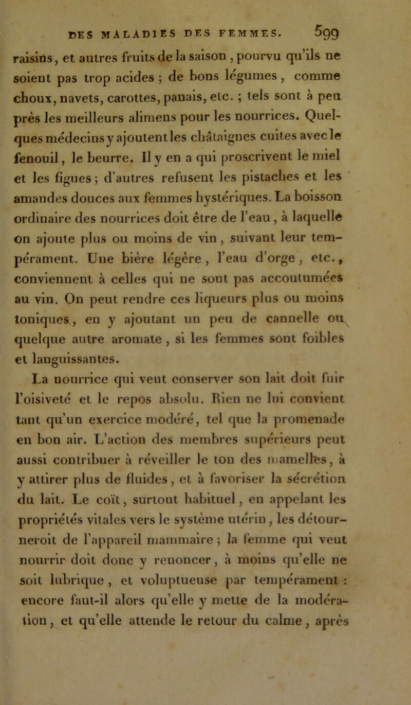 raisins, et autres fruits de la saison , pourvu qu ils ne soient pas trop acides ; de bons legumes , comme choux, navets, carottes, panais, etc. ; tels sont à peu près les meilleurs alimens pour les nourrices. Quel- ques médecins y ajoutent les châtaignes cuites avecle fenouil, le beurre. Il y en a qui proscrivent le miel et les figues ; d’autres refusent les pistaches et les amandes douces aux femmes hystériques. La boisson ordinaire des nourrices doit être de l’eau, à laquelle on ajoute plus ou moins de vin , suivant leur tem- pérament. Une bière légère, l’eau d’orge, etc., conviennent à celles qui ne sont pas accoutumées au vin. On peut rendre ces liqueurs plus ou moins toniques, en y ajoutant un peu de cannelle ouN quelque autre aromate , si les femmes sont foibles et languissantes. La nourrice qui veut conserver son lait doit fuir l’oisiveté et le repos absolu. Rien ne lui convient tant qu’un exercice modéré, tel que la promenade en bon air. L’action des membres supérieurs peut aussi contribuer à réveiller le ton des mamelles, à y attirer plus de fluides, et à favoriser la sécrétion du lait. Le coït, surtout habituel, en appelant les propriétés vitales vers le système utériu, les détour- neroit de l’appareil mammaire ; la femme qui veut nourrir doit donc y renoncer, à moins qu’elle ne soit lubrique , et voluptueuse par tempérament : encore faut-il alors qu’elle y mette de la modéra- tion , et qu’elle attende le retour du calme, après