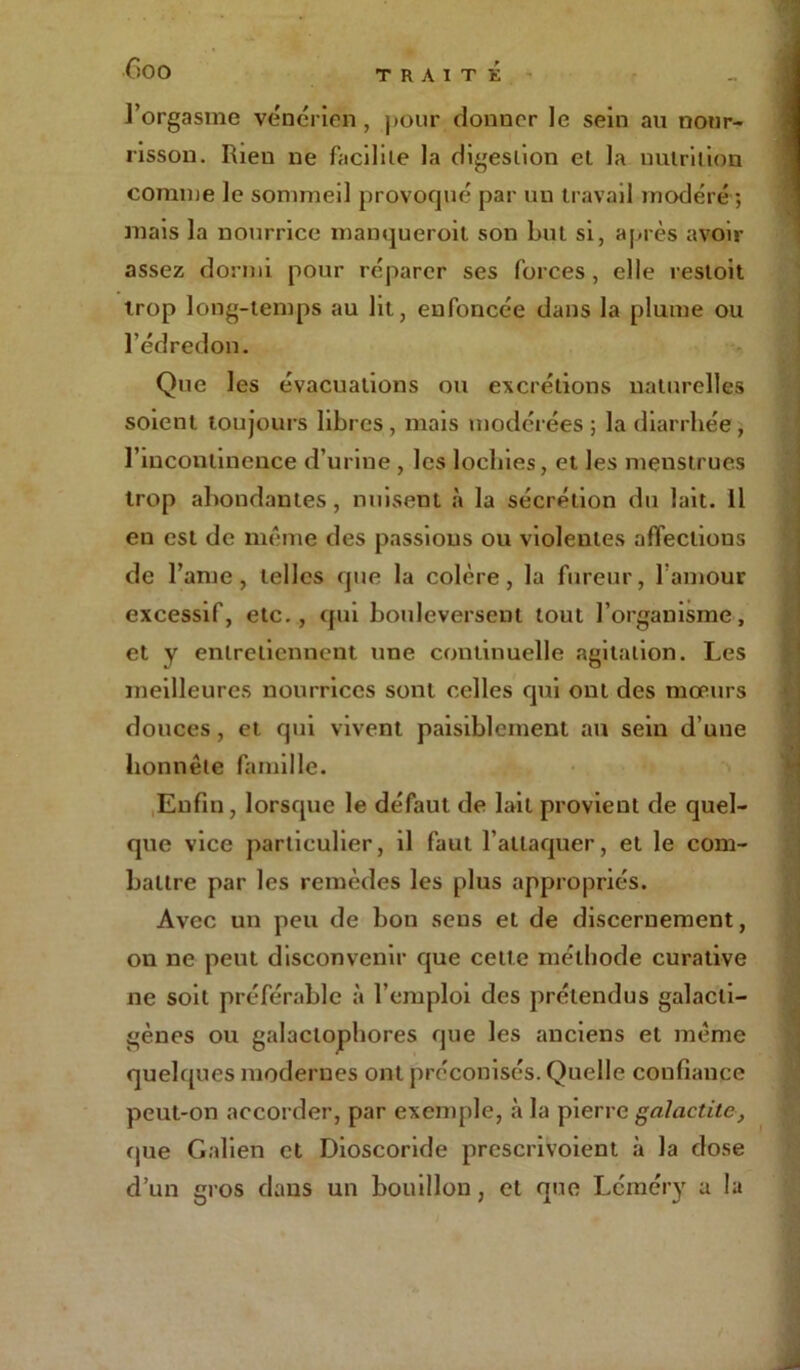 l’orgasme vénérien, pour donner le sein au nour- risson. Rien ne facilite la digestion et la nutrition comme le sommeil provoqué par un travail modéré *, mais la nourrice manqueroit son but si, après avoir assez dormi pour réparer ses forces , elle restoit trop long-temps au lit, enfoncée dans la plume ou l’édredon. Que les évacuations ou excrétions naturelles soient toujours libres , mais modérées ; la diarrhée , l’incontinence d’urine , les lochies, et les menstrues trop abondantes , nuisent à la sécrétion du lait. Il en est de même des passions ou violentes affections de l’ame, telles que la colère, la fureur, l’amour excessif, etc., qui bouleversent tout l’organisme, et y entretiennent une continuelle agitation. Les meilleures nourrices sont celles qui ont des mœurs douces, et qui vivent paisiblement au sein d’une honnête famille. Enfin, lorsque le défaut de lait provient de quel- que vice particulier, il faut l’attaquer, et le com- battre par les remèdes les plus appropriés. Avec un peu de bon sens et de discernement, on ne peut disconvenir que cette méthode curative ne soit préférable à l’emploi des prétendus galacti- gènes ou galaclophores que les anciens et même quelques modernes ont préconisés. Quelle confiance peut-on accorder, par exemple, à la pierre galactite, que Galien et Dioscoride prescrivoient à la dose d’un gros dans un bouillon, et que Léméry a la