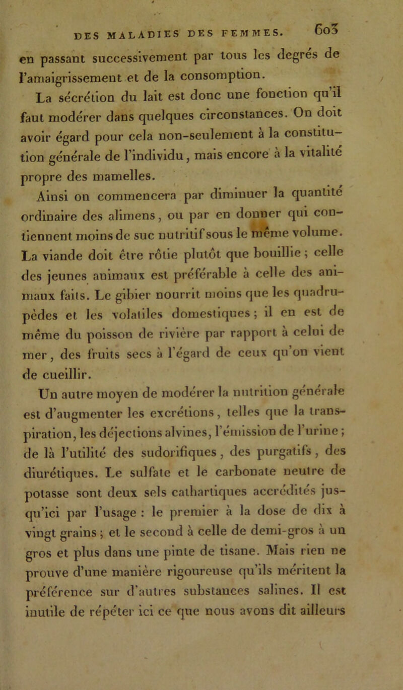 cd passant successivement par tous les degres de l’amaigrissement et de la consomption. La sécrétion du lait est donc une fonction qu il faut modérer dans quelques circonstances. On doit avoir égard pour cela non-seulement a la constitu- tion générale de l’individu, mais encore a la vitalité propre des mamelles. Ainsi on commencera par diminuer la quantité ordinaire des alimens, ou par en donner qui con- tiennent moins de suc nutritif sous le meme volume. La viande doit être rôtie plutôt que bouillie ; celle des jeunes animaux est préférable à celle des ani- maux faits. Le gibier nourrit moins que les quadru- pèdes et les volatiles domestiques ; il en est de même du poisson de rivière par rapport a celui de mer, des fruits secs à 1 égard de ceux qu on vient de cueillir. Un autre moyen de modérer la nutrition générale est d’augmenter les excrétions, telles que la trans- piration, les déjections alvines, l’émission de 1 urine ; de là l’utilité des sudorifiques , des purgatifs , des diurétiques. Le sulfate et le carbonate neutre de potasse sont deux sels cathartiques accrédites jus- qu’ici par l’usage : le premier à la dose de dix à vingt grains ; et le second à celle de demi-gros a un gros et plus dans une pinte de tisane. Mais rien ne prouve d’une manière rigoureuse qu’ils méritent la préférence sur d'autres substances salines. Il est inutile de répéter ici ce que nous avons dit ailleurs