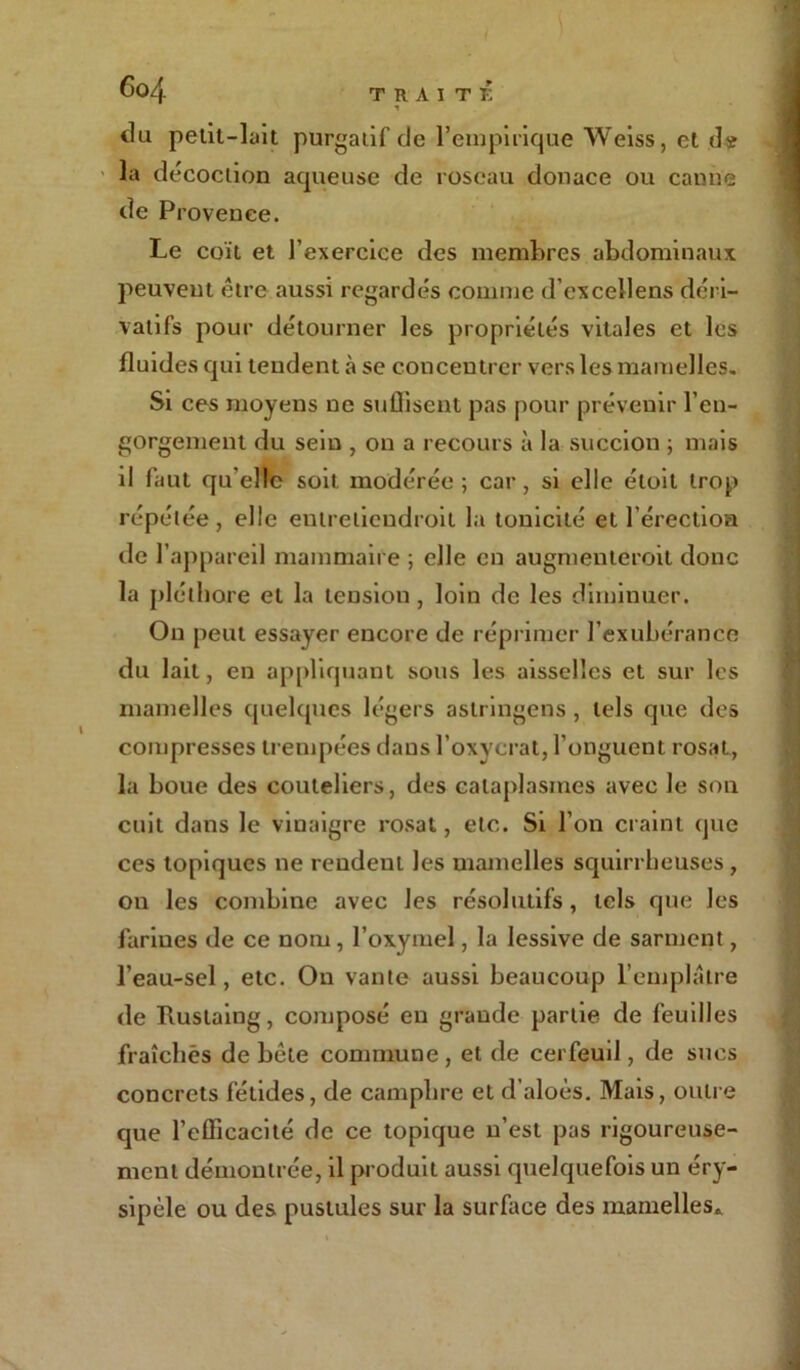 Go/}. du petit-liut purgadf de l’empirique Weiss, et de la décoction aqueuse de roseau donace ou canne de Provence. Le coït et l’exercice des membres abdominaux peuvent être aussi regardés comme d’cxcellens déri- vatifs pour détourner les propriétés vitales et les fluides cpn tendent à se concentrer vers les mamelles. Si ces moyens ne suffisent pas pour prévenir l’en- gorgement du sein , on a recours à la succion ; mais il faut qu elle soit modérée ; car, si elle étoit trop répétée, elle enlreliendroit la tonicité et l’érection de l’appareil mammaire ; elle en augmenteroit donc la pléthore et la tension, loin de les diminuer. On peut essayer encore de réprimer l’exubérance du lait, en appliquant sous les aisselles et sur les mamelles quelques légers astringens, tels que des compresses trempées dans l’oxycrat, l’onguent rosat, la boue des couteliers, des cataplasmes avec le son cuit dans le vinaigre rosat, etc. Si l’on craint que ces topiques ne rendent les mamelles squirrheuses, on les combine avec les résolutifs, tels que les farines de ce nom, l’oxymel, la lessive de sarment, l’eau-sel, etc. On vante aussi beaucoup l’emplâtre de Rustaing, composé eu grande partie de feuilles fraîches de bêle commune , et de cerfeuil, de sues concrets fétides, de camphre et d’aloès. Mais, outre que l’efficacité de ce topique n’est pas rigoureuse- ment démontrée, il produit aussi quelquefois un éry- sipèle ou des pustules sur la surface des mamelles*