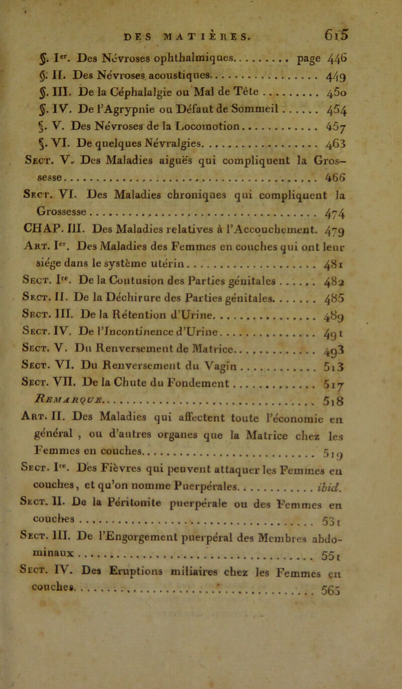 §. Ier. Des Névroses ophthalmiques page 44^ §. H. Des Névroses acoustiques 4/19 §. III. De la Céphalalgie ou Mal de Tête 45o §. IV, De l’Agrypnie ou Défaut de Sommeil 4^4 §. V. Des Névroses de la Locomotion 457 §. VI. De quelques Névralgies 463 Sect. V» Des Maladies aiguës qui compliquent la Gros- sesse 466 Sect. VI. Des Maladies chroniques qui compliquent la Grossesse 474 CHAP. III. Des Maladies relatives à l’Accouchement. 479 Art. Ier. Des Maladies des Femmes en couches qui ont leur siège dans le système utérin 481 Sect. Ire. De la Contusion des Parties génitales 482 Sf.ct. II. De la Déchirure des Parties génitales 4&5 Sect. III. De la Rétention d’Urine 489 Sect. IV. De l’Incontinence d’Urine 4qi Sect. V. Du Renversement de Matrice 4q3 Sect. VI. Du Renversement du Vagin 5i3 Sect. VII. De la Chute du Fondement 517 Remarque 5,8 Art. II. Des Maladies qui affectent toute l’économie en général , ou d’autres organes que la Matrice chez les Femmes en couches 5, ^ Sect. Ire. Des Fièvres qui peuvent attaquer les Femmes en couches, et qu’on nomme Puerpérales ibid. Sect. II. De la Péritonite puerpérale ou des Femmes en couches 531 Sect. 111. De l’Engorgement puerpéral des Membres abdo- minaux 551 Sect. IV. Des Eruptions miliaires chez les Femmes çn * 565