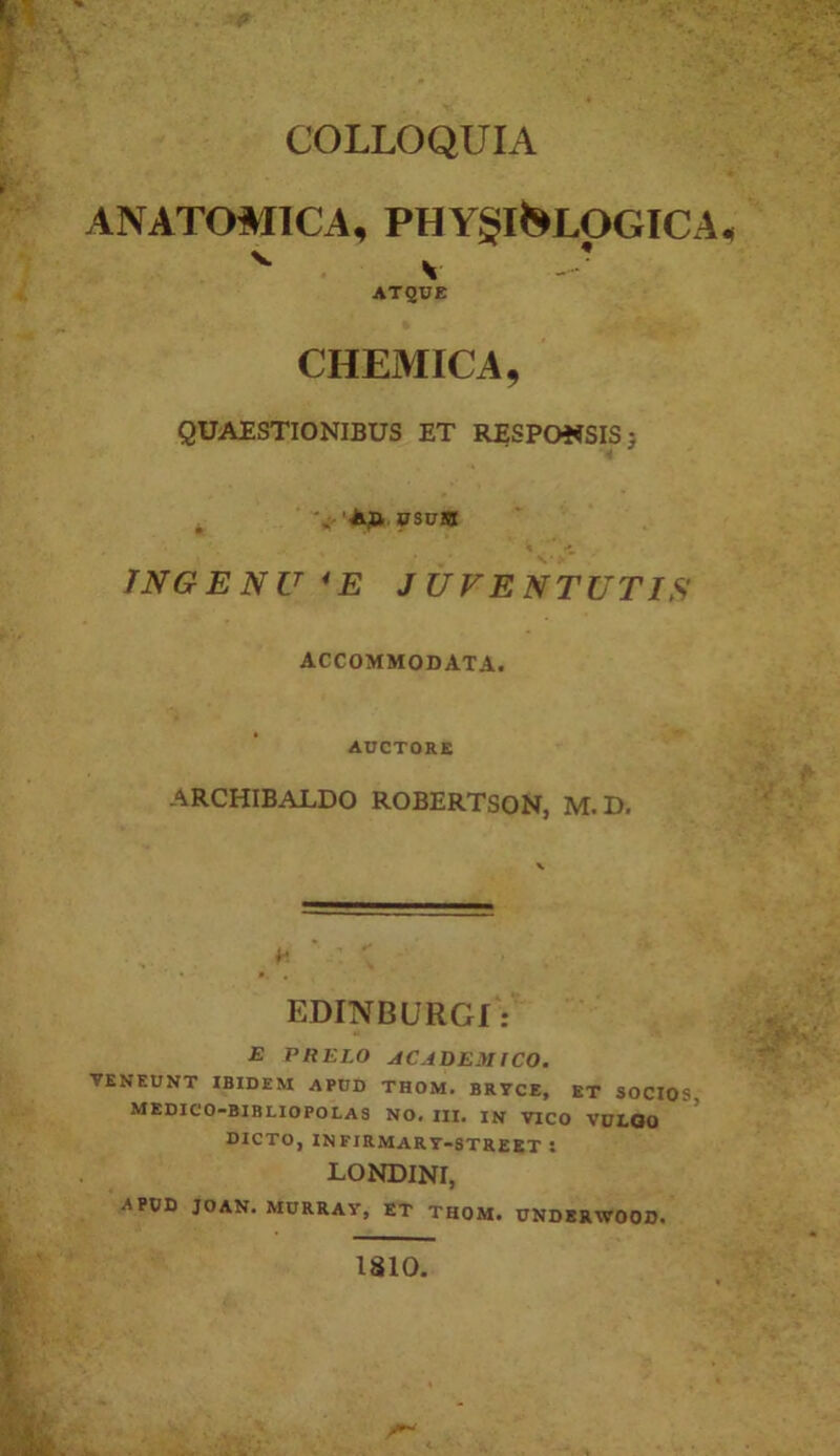 COLLOQUIA ANATOMICA, PHYglJ^LOGICA. s - ’ AT2UE CHEMICA, QUAESTIONIBUS ET RESPOWSISj INGENU *E JUVENTUTIS ACCOMMODATA. AUCTORE ARCHIBALDO ROBERTSON, M.D, EDINBURGI: E PRELO AC.4DEM ICO. TENEUNT IBIDEM APDD THOM. BRTCE, ET SOCIOS MEDIC'O-BIBLIOPOLAS no. III, IN VICO VULOO DICTO, IN firmart-street : LONDINI, APOD JOAN. MURRAY, ET THOM. UNDERWOOD. 1810.