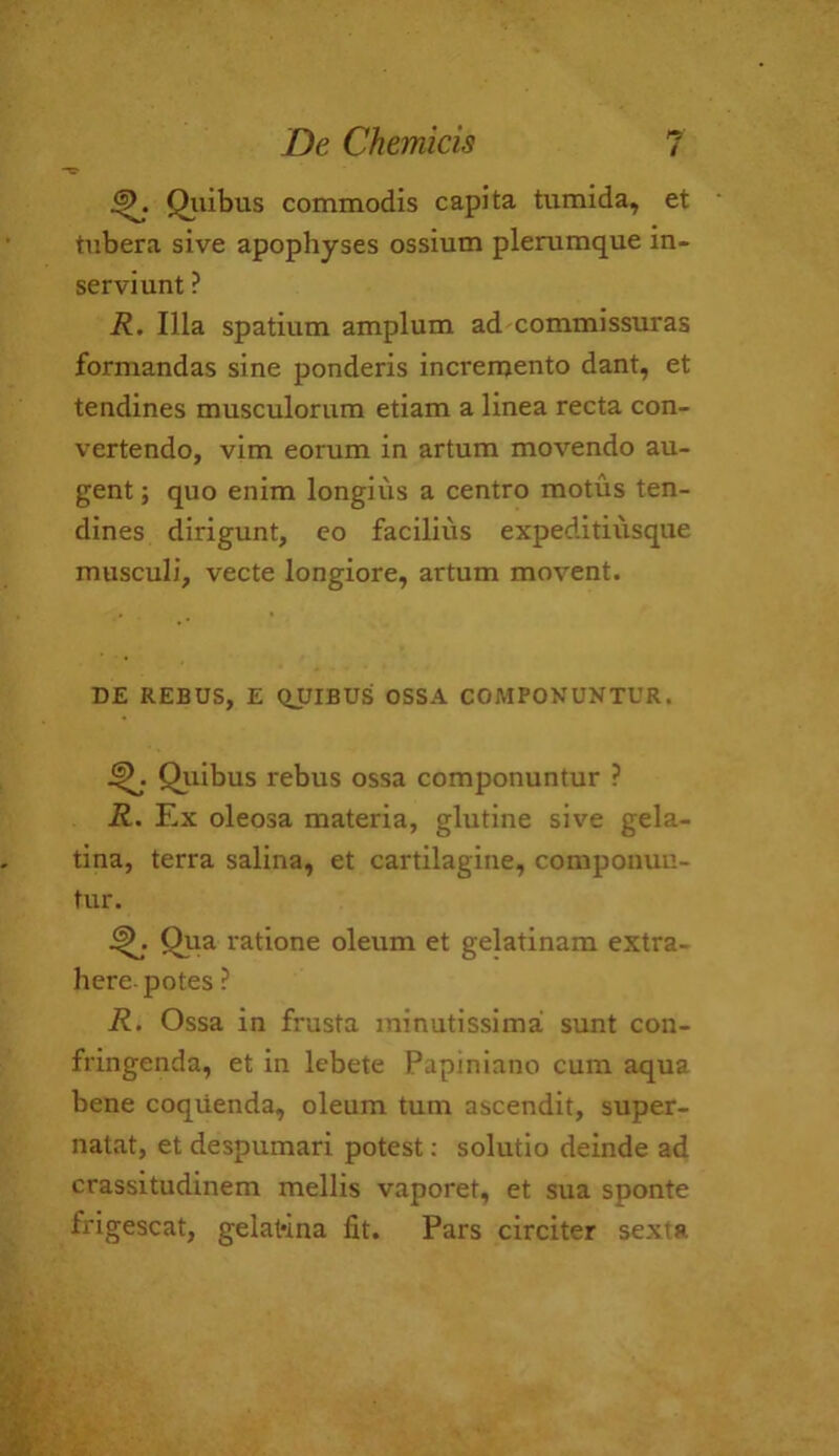 5- Qilibus commodis capita tumida, et tubera sive apophyses ossium plerumque in- serviunt ? R. Ilia spatium amplum ad commissuras formandas sine ponderis incremento dant, et tendines musculorum etiam a linea recta con- vertendo, vim eorum in artum movendo au- gent; quo enim longius a centro motus ten- dines dirigunt, co facilius expeditiiisque musculi, vecte longiore, artum movent. DE REBUS, E QUIBUS OSSA COMPONUNTUR. Qilibus rebus ossa componuntur ? R. Ex oleosa materia, glutine sive gela- tina, terra salina, et cartilagine, componuu- tur. Qiia ratione oleum et gelatinam extra- here-potes ? R. Ossa in frusta minutissima sunt con- fringenda, et in lebete Papiniano cum aqua bene coqiienda, oleum turn ascendit, super- natat, et despumari potest; solutio deinde ad crassitudinem mellis vaporet, et sua sponte frigescat, gelat'ina fit. Pars circiter sexta