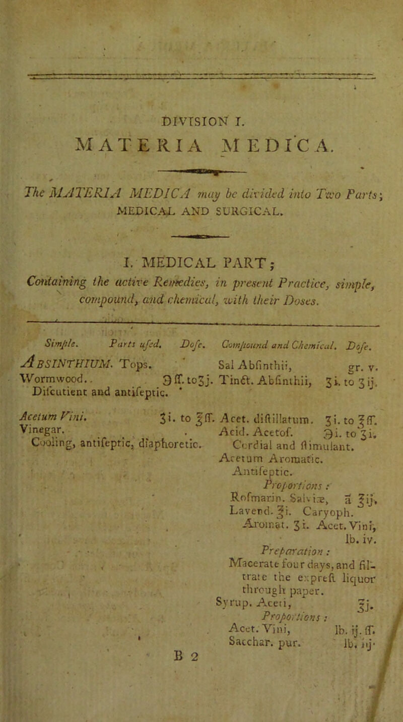 MATERIA MEDIC A. .Til., The MATERIA MEDIC A may be divided into Two Parts; MEDICAL AND SURGICAL. I. MEDICAL PART; Containing the active Remedies, in present Practice, simple, compound, and chemical, with their Doses. Simple. Parts ufed. Pope. Compound and Chemical. Pofe. Absinthium. Tops. ' Sal Abfinthii, gr. v. Wormwood.. 3 IT. to3j. Tinft. Abfinthii, 3 i. to 3 iL Dii’cutient and antifeptic. * Acetum Vini. 3i. to Aret. diftillatum. 3i. to ?ft. Vjnegar- ... •. Acid. Acttof. 3i. to 31. Cooling, antifeptic, diaphoretic. Cordial and rtimulant. Acetum Aromatic. Antifeptic. Proportions : Rofmarin. Saiviae, a fij-. Laverd.gi. Caryoph. Arom&t. 3 i. Acet.Vini, lb. iy. Preparation: Macerate four days, and fil- trate the e::preft liquor through paper. Syrup. Aceti, * |j. Proportions: Acet.Vini, lb.ij.lt. Sacchar. pur. lb. hi'-