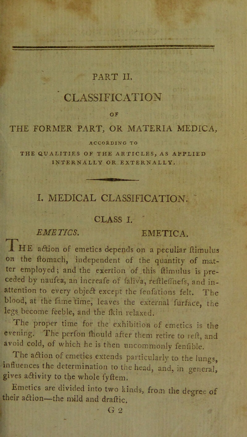 PART II. CLASSIFICATION OF THE FORMER PART, OR MATERIA MEDICA, ACCORDING TO THE QUALITIES OF THE ARTICLES, AS APPLIED INTERNALLY OR EXTERNALLY. I. MEDICAL CLASSIFICATION. CLASS I. EMETICS. EMETIC A. The a&ion of emetics depends on a peculiar ftimulus on the ftomach, independent of the quantity of mat- ter employed; and the exertion of this ftimulus is pre- ceded by naufea, an increafe of faliv'a, reftleftnefs, and in- attention to every objeft except the fenfations felt. The blood, at the fame time, leaves the external furface, the legs become feeble, and the fkin relaxed. The proper time for the exhibition of emetics is the evening. The pcrfon ftiould after them retire to reft, and avoid cold, of which he is then uncommonly fenfible. The aftion of emetics extends particularly to the lungs, influences the determination to the head, and, in general, gives a&ivity to the whole fyftem. Emetics are divided into two kinds, from the degree of their attion—the mild and draftic. - G 2