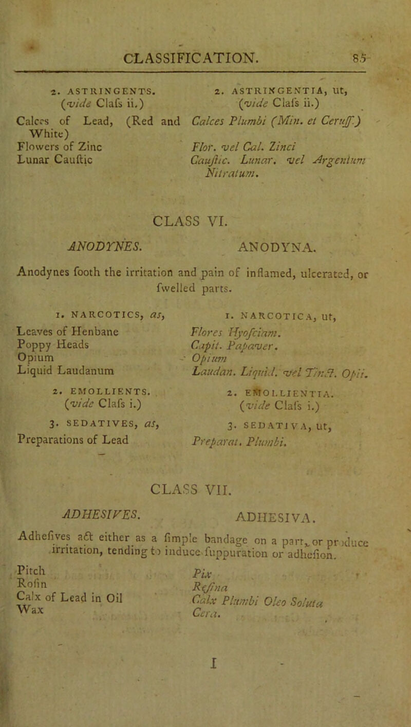 2. ASTRINGENTS. 2. ASTRINGENTIA, Ut, (vide Clafs ii.) (guide Clai's ii.) Calces of Lead, (Red and Calces Plumbi (Min. et Cerujf.) White) Flowers of Zinc Floy, i>el Cal. Zinci Lunar Cauftic Caujlic. Lunar, is el Argentum Nitratum. CLASS VI. ANODYNES. ANODYNA. Anodynes footh the irritation and pain of inflamed, ulcerated, or fwelled parts. I. narcotics, as, I. NAKCOTICA, ut, Leaves of Henbane Poppy Heads Opium Liquid Laudanum Flores Hyof clam. Capit. Pap aver. ■ Opium Laudhn. Liquid, a/el T/nPl. Opii. 2. EMOLLIENTS. (guide Clafs i.) 2. EtftOl.LIENTIA. (vide Clafs i.) 3. SEDATIVES, as, 3. S ED AT 1 V A, Ut, Preparations of Lead Preparat. Plumbi. CLASS VII. ADHESIVES. ADHESIVA. Adhefives aft either as a fimple bandage on a parrvor ptoduce irritation, tending to induce fuppuration or adhefion. Fix t R(J!na Calx Plumbi Oleo Soluta Cera. Pitch Rofin Calx of Lead in Oil Wax I