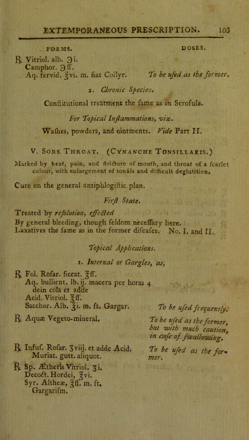 FORMS. DOSES. ft Vitriol, alb. 3i. Camphor. 3fi\ Aq. fervid. Jvi. m. fiat Collyr. To be ujed as the former. a. Chronic Species. Conftitutional treatment the fame as in Scrofula. For Topical Inflammations, mix. Wafhes, powders, and ointments. Vide Part II. V. Sore Throat. (Cynanche Tonsillaris.) Marked by heat, pain, and ftr'nfture of mouth, and throat of a fcarlet colour, with enlargement of lonfils and difficult deglutition. Cure on the general antiphlogiftic plan. Firjl State. Treated by refolution, effefled By general bleeding, though feldom necefFary here. Laxatives the fame as in the former difeafes. No. I. and II. Topical Applications. i. Internal or Gargles, as, ft ft Fol. Rofar. ficcat. Aa. bullient. lb. ij. macera per horas 4 dein cola et adde Acid. Vitriol, :|flT. Sacchar. Alb. fi. m. ft. Gargar. To be ufed frequently. Aqua; Vegeto-mineral. To be ufed as the former, but -with much caution, in cafe of fwallozuing. ft Infuf. Rofar. 3viij. et adde Acid. To be ufed as the for- Muriat. gutt. aliquot. mer. J ft Sp. ALtheris Vitriol. 3i. Decoft. Hordei, Jvi. Syr. Altheae, |fl'. m. ft. Gargarifm.