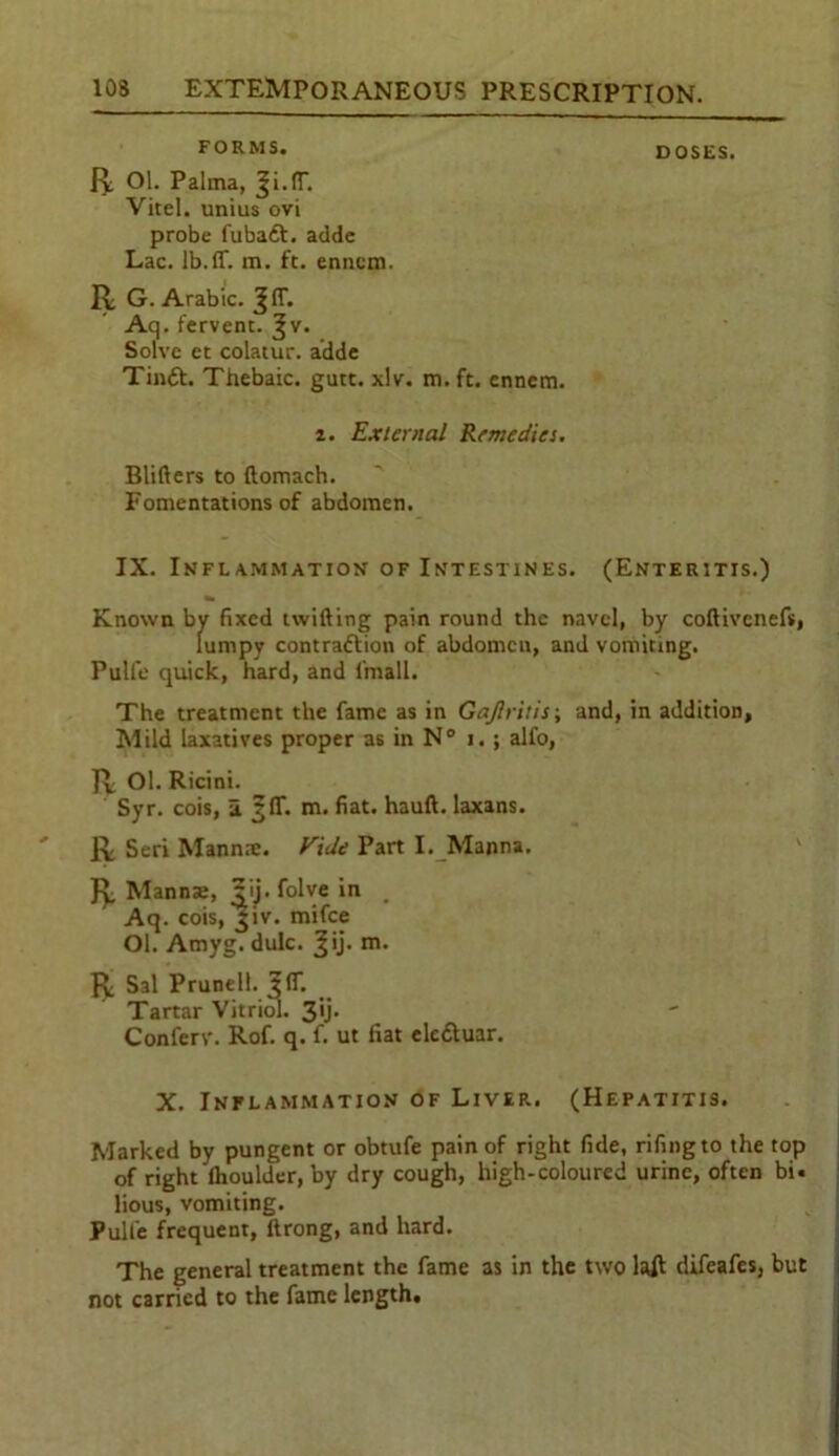 FORMS. DOSES. R Ol. Palma, Ji.IT. Vicel. unius ovi probe fubadt. adde Lac. lb.ff. m. ft. ennem. R G. Arabic. JIT. Aq. fervent, ^v. Solve et colatur. adde Tindt. Thebaic, gutt. xlv. m. ft. ennem. 2. External Remedies. Blifters to ftomach.  Fomentations of abdomen. IX. Inflammation of Intestines. (Enteritis.) Known by fixed twilling pain round the navel, by coftivenefs, lumpy contradtion of abdomen, and vomiting. Puli'e quick, hard, and l'rnall. The treatment the fame as in Gajlritis; and, in addition. Mild laxatives proper as in N° i. ; alfo, R Ol. Ricini. Syr. cois, a m. fiat, hauft. laxans. R Seri Mannre. EiJe Part I. Manna. R Manna;, ?ij. folve in _ Aq. cois, jiv. mifee Ol. Amyg. dulc. Q). R Sal Prunell. J(T. Tartar Vitriol. 3*j- Conferv. Rof. q. f. ut fiat eledluar. X. Inflammation of Liver. (Hepatitis. Marked by pungent or obtufe pain of right fide, rifingto the top of right Ihoulder, by dry cough, high-coloured urine, often bi. lious, vomiting. Pulfe frequent, ftrong, and hard. The general treatment the fame as in the two la£ difeafes, but not carried to the fame length.