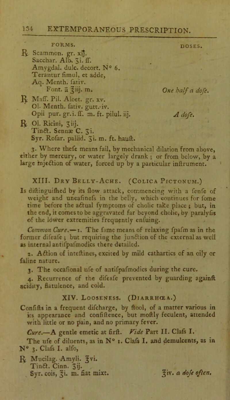 FORMS. DOSES. R Scammon. gr. xij. Sacchar. Alb. 3»- IT. Amygdal. dulc. decort. N° 6. Terantur fimul, et adde, Aq. Menth. fativ. Font, a |iij. m. One half a dofe. R MafT. Pil. Aloet. gr. xv. Ol. Menth. fativ. gutt.-iv. Opii pur. gr.i.ff. m. ft. pilul. iij. A dofe. R Ol. Ricini, 3 iij. Tinft. Sennse C. 3i. Syr. Rofar. pallid. 3'* m. ft. hauft. 3. Where thefe means fail, by mechanical dilation from above, either by mercury, or water largely drank ; or from below, by a large injection of water, forced up by a particular inftrument. XIII. Dry Belly-Ache. (Colica Pictonum.) Is diftinguiflied by its flow attack, commencing with a fenfe of weight and uneafmefs in the belly, which continues for l'ome time before the adtual fymptoms of cholic take place ; but, in the end, it comes to be aggravated far beyond cholic, by paralyfis of the lower extremities frequently enluing. Common Cure. — 1. The fame means of relaxing fpafm as in the former difeale ; but requiring the junilion of the external as well as internal antiipafmodics there detailed. 1. Aftion of inteftincs, excited by mild cathartics of an oily or faline nature. 1 3. The occafional ufe of antifpafmodics during the cure. 4. Recurrence of the difeafe prevented by guarding againft acidity, flatulence, and cold. XIV. Looseness. (Diarrhoea.) Confifts in a frequent difeharge, by ftool, of a matter various in its appearance and confidence, but moftly feculent, attended with little or no pain, and no primary fever. Cure.—A gentle emetic at firft. Vide Part II. Clafs I. The ufe of diluents, as in N° 1. Clafs I. and demulcents, as in N° 3. Clafs I. alfo, R Mucilag. Amyli. ?vi. Tintt. Cinn. 3>j- Syr. cois, ^i. m. fiat mixt. Jiv. a doje often.