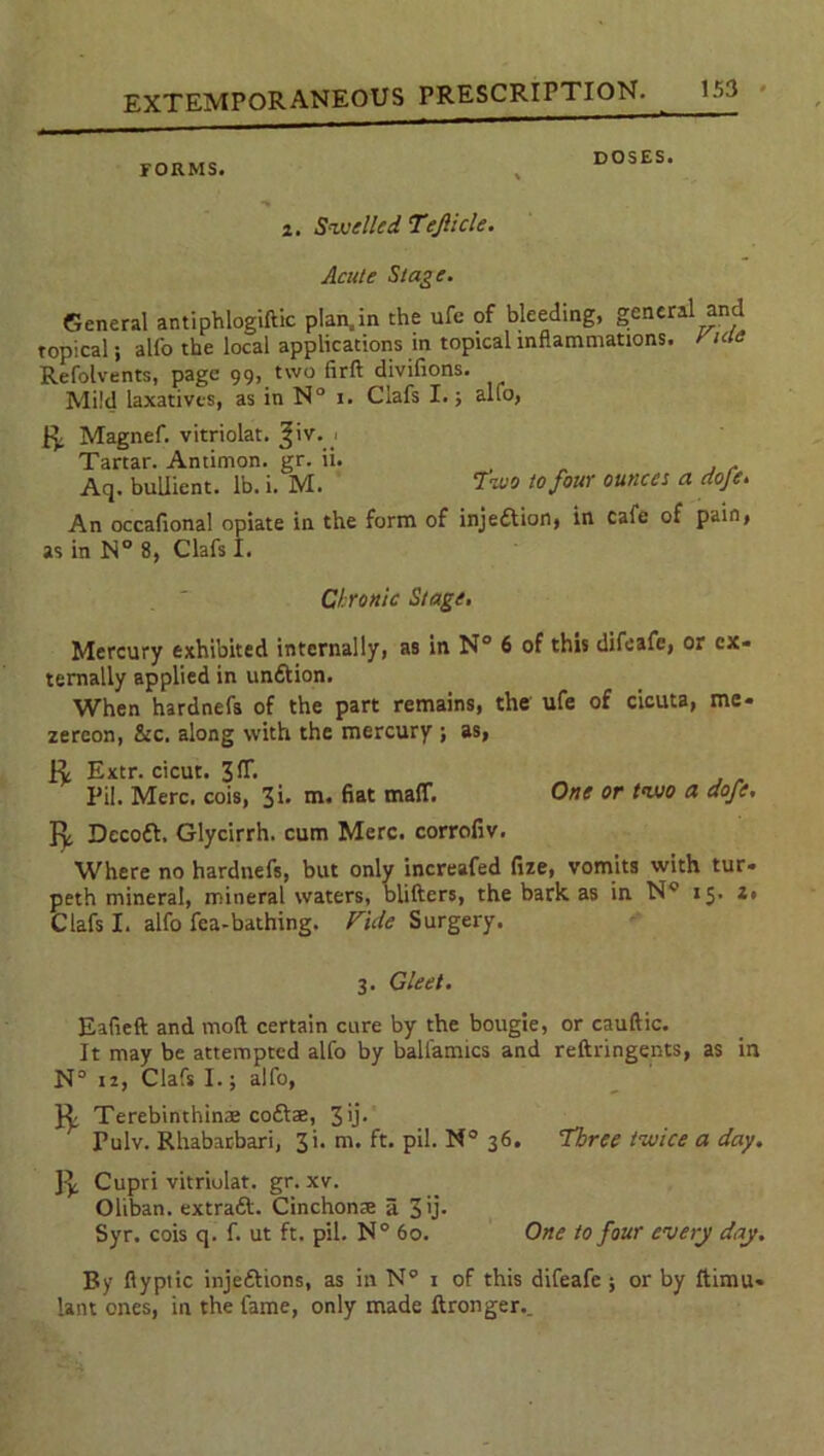 FORMS. DOSES. 2. Swelled Tejlicle. Acute Stage. General antiphlogiftic plan.in the ufe of bleeding, general and topical; alfo the local applications in topical inflammations, r me Refolvents, page 99, two firft divilions. Mild laxatives, as in N° 1. Clafs I.; alfo, R Magnef. vitriolat. ^iv. Tartar. Antimon. gr. ii. , . Aq. buliient. lb. i. M. Two to four ounces a dofe. An occafional opiate in the form of injeftion, in cafe of pain, as in N° 8, Clafs I. Chronic Stage, Mercury exhibited internally, as in N° 6 of this difeafe, or ex- ternally applied in unftion. When hardnefs of the part remains, the ufe of cicuta, mc- zercon, &c. along with the mercury ; as, R Extr. cicut. 3Hi , , Pit. Merc, cois, 3i. m. fiat maff. One or two a dofe, R Decoft. Glycirrh. cum Merc, corrofiv. Where no hardnefs, but only increafed fize, vomits with tur- peth mineral, mineral waters, blitters, the bark as in N° 15. z, Clafs I. alfo fea-bathing. Vide Surgery. 3. Gleet. Eafieft and moft certain cure by the bougie, or cauftic. It may be attempted alfo by balfamics and reftringents, as in N° ii, Clafs I.; alfo, R Terebinthinae coftse, 3'j* Pulv. Rhabarbari, 3i. m. ft. pil. N° 36. Three twice a day. R Cupri vitriolat. gr. xv. Oliban. extratt. Cinchonse a 3 'j- Syr. cois q. f. ut ft. pil. N° 60. One to four every day. By fiyptic inje&ions, as in N° 1 of this difeafe ; or by ftimu- lant ones, in the fame, only made ftronger._