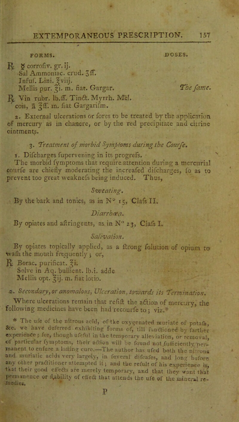 FORMS. DOSES. Jp g corrofiv. gr. ij. Sal Ammoniac, crud. 3ff- Jnfuf. Lini. Jviij. Mellis pur. §i. m. fiat. Gargar. The fame. Vin rubr. Ib.ff. TimSt. Myrrh. Mel. cois, a ^(T. m. fiat Gargarilm. 2. External ulcerations or fores to be treated by the application of mercury as in chancre, or by the red precipitate and citrine ointments. 3. Treatment of morbid Symptoms during the Courfe. 1. Difcharges fupervening in its progrefs. The morbid fymptoms that require attention during a mercurial courfe are chiefly moderating the increafed difcharges, fo as to prevent too great weaknefs being induced. Thus, Sweating. By the bark and tonics, as in Na 15, Clafs II. Diarrhoea. By opiates and afiringents, as in N° 23, Clafs I. Salivation. By opiates topically applied, as a ftrong folution of opium to walh the mouth frequently ; or, R. Borac. purificat. ^i. Solve in Aq.bullient. lb.i. adde Mellis opt. ^ij. m. fiat lotio. 2. Secondary, or anomalous, Ulceration, towards its Termination. Where ulcerations remain that refill the aftion of mercury, the following medicines have been had recourfe to; viz.* * The life of the nitrous acid, ot the oxygenated muriate of potaih, 8cc. we have deferred exhibiting forms of, till faotfioned by farther experience ; for, though ufeful in the temporary alleviation, or removal, ol' particular fjmptoins, their action will be found not.fuiticienlly per- manent to enfure a balling cure.—The author has ufed botli the iiurous and muriatic acids very largely, in feveral difeafes, and long before any other praditioner attempted it; and the refult of his experience is, tkat their good efTeds arc merely temporary, and that tliev want that permanence or Ability of cited that attends the ufe of the mineral re- medies. r