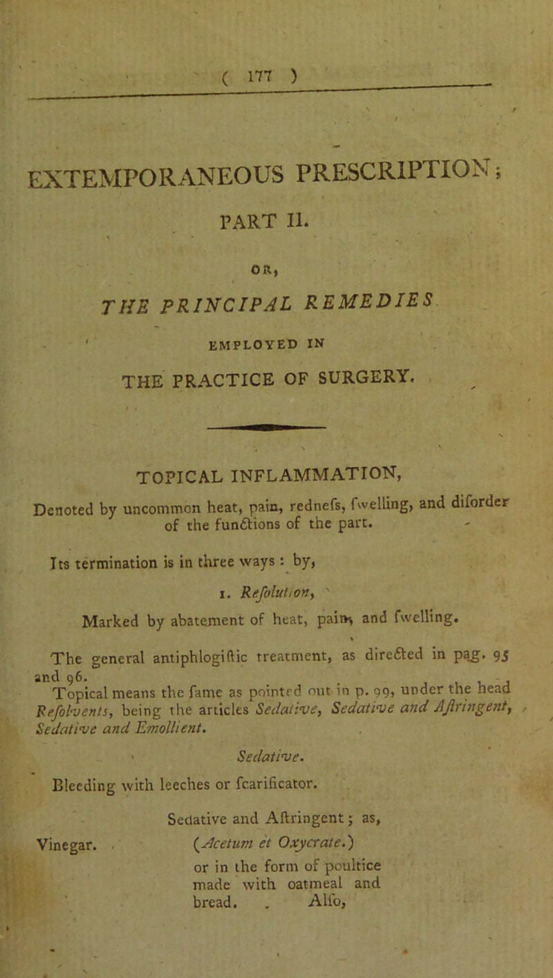 EXTEMPORANEOUS PRESCRIPTION; PART II. ' * * *  , ' OR, THE PRINCIPAL REMEDIES ' EMPLOYED IN THE PRACTICE OF SURGERY. TOPICAL INFLAMMATION, Denoted by uncommon heat, pain, rednefs, fwelling, and diforder of the functions of the part. Its termination is in three ways: by, i. Refoluhon, ' Marked by abatement of heat, pair* and fwelling. The general antiphlogiftic treatment, as directed in pa.g. 95 and 96. . , , - , Topical means the fame as pointed out in p. 99, under the head Fefolvents, being the articles Sedative, Sedative and AJlringent, Sedative and Emollient. > Sedative. Bleeding with leeches or fcarificator. Sedative and Aftringent; as, Vinegar. (.Acetum et Oxycrate.) or in the form of poultice made with oatmeal and bread. . Alio,