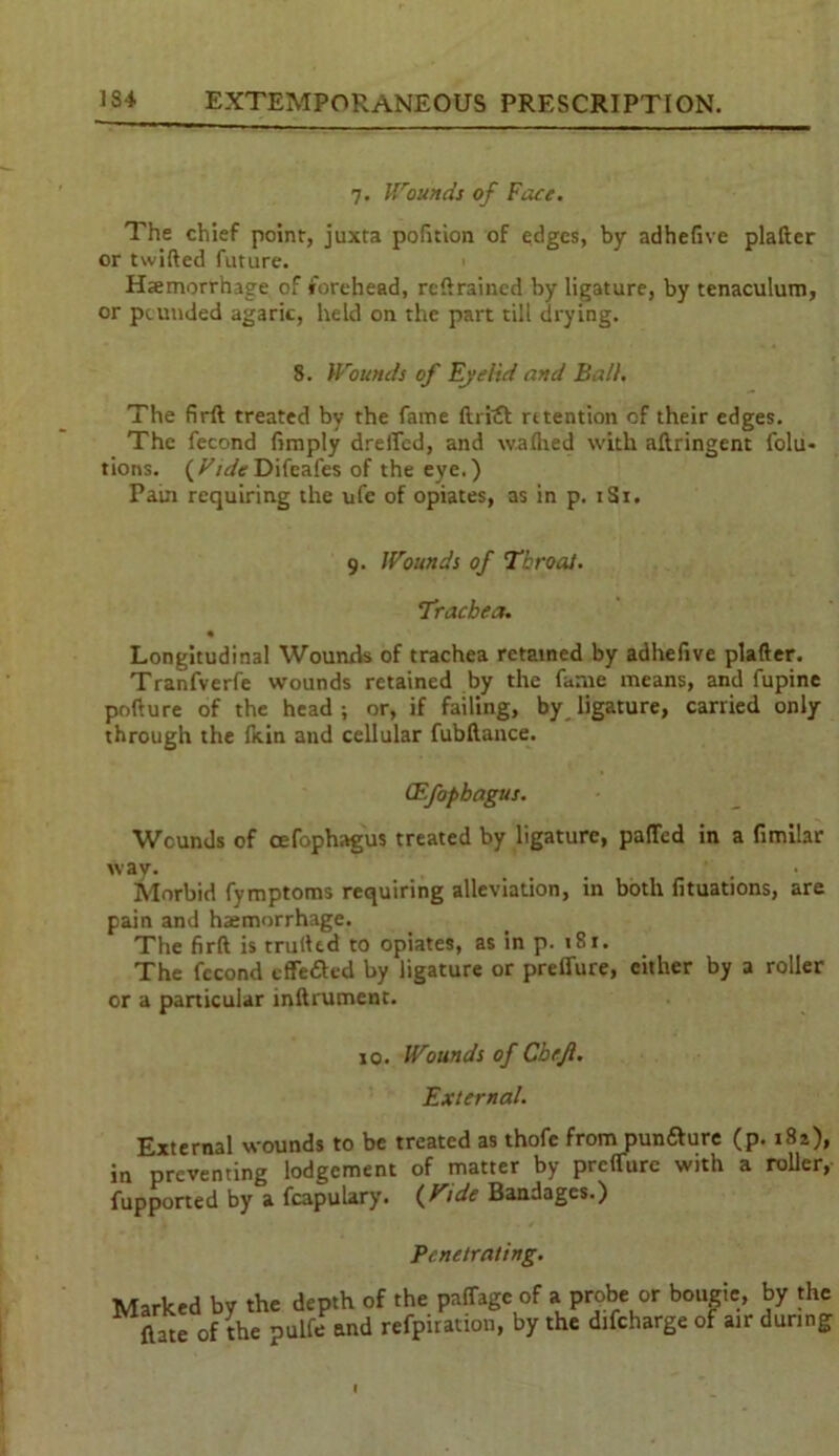 7. Wounds of Face. The chief point, juxta pofition of edges, by adhefive plafter or twifted future. Hemorrhage of forehead, retrained by ligature, by tenaculum, or pounded agaric, held on the part till drying. 8. Wounds of Eyelid and Ball. The firft treated by the fame ftrtet retention of their edges. The fecond (imply drelTed, and waflied with aftringent folu- tions. Difeafes of the eye.) Pain requiring the ufe of opiates, as in p. 1S1. 9. Wounds of Throat. Trachea. • Longitudinal Wounds of trachea retained by adhefive plafter. Tranfverfe wounds retained by the fame means, and fupine pofture of the head; or, if failing, by ligature, carried only through the fitin and cellular fubftance. (Efopbagus. Wcunds of cefophagus treated by ligature, palled in a fimilar way. t - , Morbid fymptoms requiring alleviation, in both fituations, are pain and haemorrhage. The firft is trufted to opiates, as in p. 181. The fccond effeded by ligature or preffure, either by a roller or a particular mftrument. 10. Wounds of Cbe.Jl. External. External wounds to be treated as thofe from pundure (p. i8z), in preventing lodgement of matter by preffure with a roller, fupported by a fcapulary. (Vide Bandages.) Penetrating. Marked by the depth of the pnffage (late of the pulfe and refpiration, of a probe or bougie, by the by the difeharge of air during