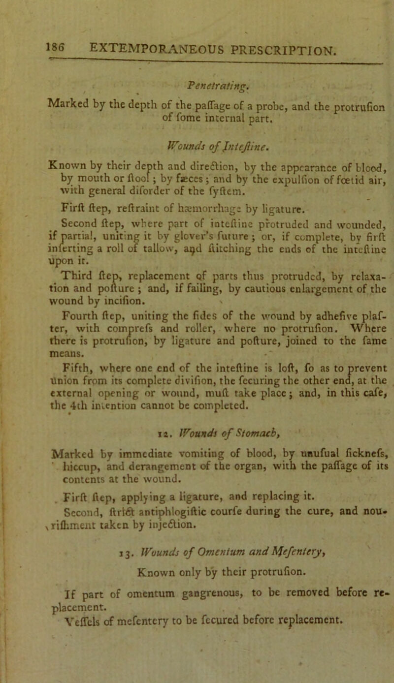 Penetrating. Marked by the depth of the palfage of a probe, and the protrufion of fome internal part. Wounds of JntcJUne. Known by their depth and direction, by the appearance of bicod, by mouth or flool ; by fseces; and by the expulsion of foetid air, with general diforder of the fyftem. Firft ftep, reftraint of haemorrhage by ligature. Second ftep, where part of inteftine protruded and wounded, if partial, uniting it by glover’s future; or, if complete, by firft inferting a roll of tallow, atjd Hitching the ends of the inteftine upon it. Third ftep, replacement of parts thus protruded, by relaxa- tion and pofture ; and, if failing, by cautious enlargement of the wound by incifion. Fourth ftep, uniting the fides of the wound by adhefive plaf- ter, with comprefs and roller, where no protrufion. Where there is protrufion, by ligature and pofture, joined to the fame means. Fifth, where one end of the inteftine is loft, fo as to prevent union from its complete divifion, the fecuring the other end, at the external opening or wound, mult take place; and, in this cafe, the 4th intention cannot be completed. i i. Wounds of Stomach, Marked by immediate vomiting of blood, by unufual ficknefs, hiccup, and derangement of the organ, with the palfage of its contents at the wound. Firft ftep, applying a ligature, and replacing it. Second, ftrtdt antiphlogiftic courfe during the cure, and nou- xriflunent taken by injection. 13. Wounds of Omentum andMefentery, Known only by their protrufion. If part of omentum gangrenous, to be removed before re- placement. YelTcls of mefentery to be fecured before replacement.