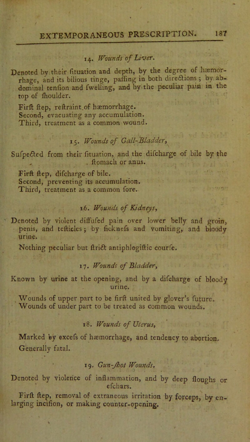 14. Wounds of Liver. Denoted by their fituation and depth, by the degree of htemor- rhage, and its bilious tinge, palling in both diredlions ; by ab- dominal tendon and fvvelling, and by the peculiar pain in the top of llioulder. Firft: ftep, reftraint.of hsemorrhage. Second, evacuating any accumulation. Third, treatment as a common wound. • ' ‘ ^ • i ty ! , ' 1 • 15. Wounds of Gall-Bladder, Sufpedfcd from their fituation, and the difeharge of bile by the . ftomach or anus. Firft ftep, difeharge of bile. Second, preventing its accumulation. Third, treatment as a common fore. 16. Wounds of Kidneys, Denoted by violent diftufed pain over lower belly and groin, penis, and tefticles; by (icknefs and vomiting, and bloody urine. Nothing peculiar but ftridt antiphlogiftic courfe. 17. Wounds of Bladder, Known by urine at the opening, and by a difeharge of bloody urine. Wounds of upper part to be firft united by glover’s future. Wounds of under part to be treated as common wounds. 18. Wounds of Uterus, Marked by excels of haemorrhage, and tendency to abortion. Generally fatal. 19. Gun-Jbot Wounds. Denoted by violence of inflammation, and by deep Houghs or efehars. Firft ftep, removal of extraneous irritation by forceps, by en- larging incifion, or making counter-opening.