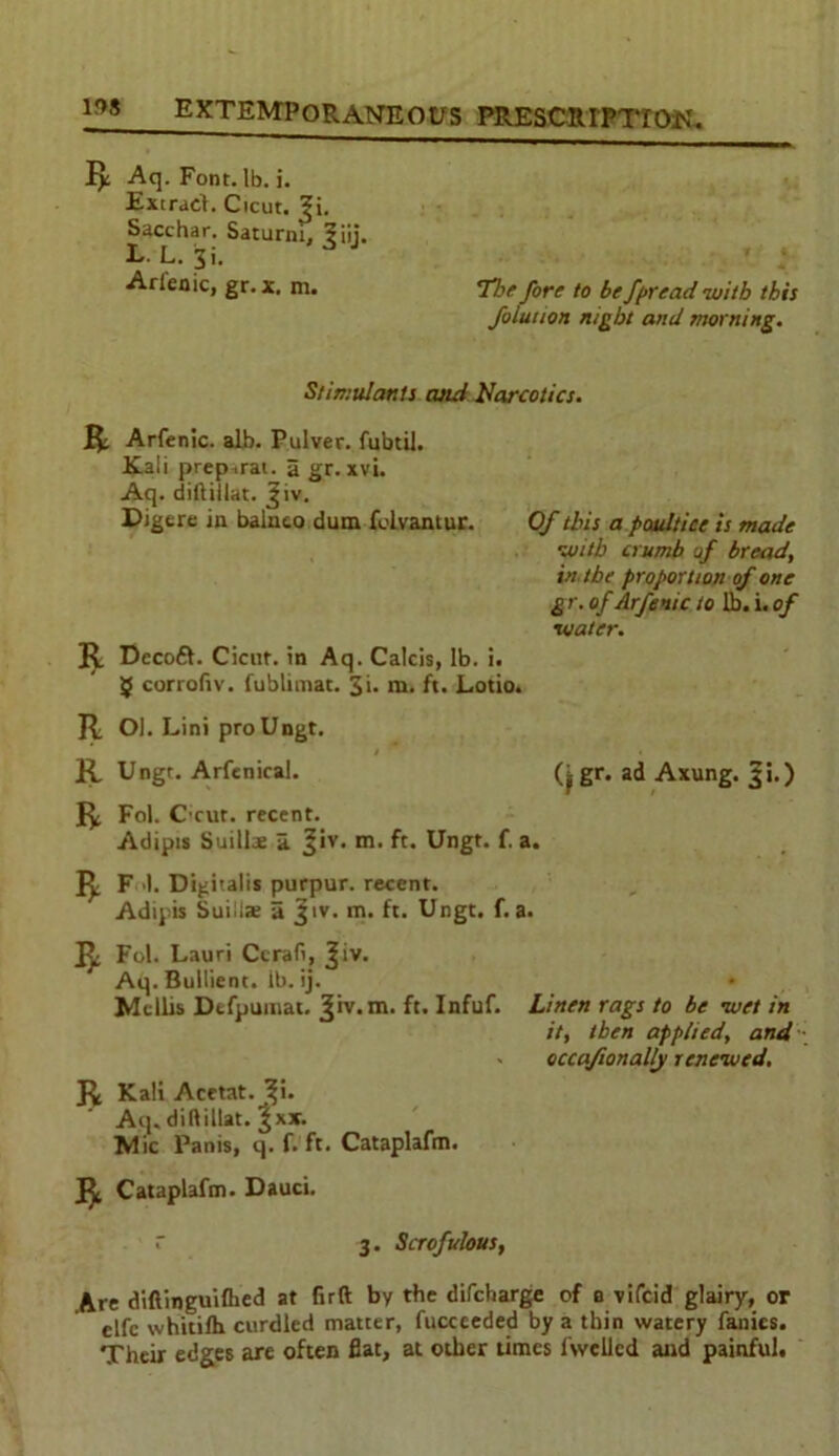 I): Aq. Font. lb. i. Extract. Cicut. ?i. Sacchar. Saturni, ?iij. L. L. 3i. A J Arlenic, gr. x, m. 7he fore to bef/>read with this folution night and morning. Stimulants cuui Narcotics. R Arfenic. alb. Pulver. fubtil. Kali prep .rat. a gr. xvi. Aq. diftillat. Jiv. Digere in balnco dum folvantur. Of this a poultice is made •with crumb of bread, in the proportion of one gr. of Arfenic to lb. i. of xoater. R Decoft. Cicut. in Aq. Calcis, lb. i. 5 corrofiv. fublimat. 3i. m. ft. Lotio. R OI. Lini proUngt. R Ungr. Arfenical. gr. ad Axung. gi.) R Fol. Cicut. recent. Adipis Suillae a. Jiv. m. ft. Ungt. f. a. R F 1. Digitalis purpur. recent. Adipis SuiUse a Jtv. m. ft. Ungt. f. a. R Fol. Lauri Ccrafi, Jiv. Aq. Bullient. lb. ij. Mtilts Dtfpuinat. Jiv. m. ft. Infuf. Linen rags to be wet in it, then applied, and • occaftonally renewed. R Kali Acetat. Ji. Aq. diftillat. ^xx. Mic Panis, q. f. ft. Cataplafm. R Cataplafm. Dauci. 3. Scrofulous, Are diftinguifhed at firft by the difcharge of a vifcid glairy, or elfc whitifh curdled matter, fucceeded by a thin watery fanics. Their edges are often flat, at other times fwclled and painful.