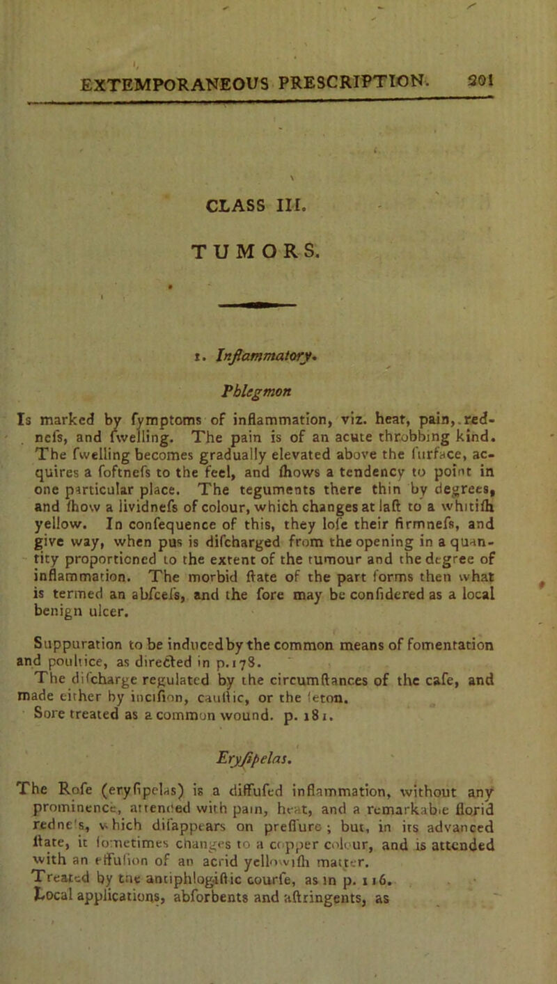 CLASS III. TUMORS. i. Inflammatory. Phlegmon Is marked by fymptoms of inflammation, viz. heat, pain,.red- nefs, and fwelling. The pain is of an acute throbbing kind. The fwelling becomes gradually elevated above the ftirface, ac- quires a foftnefs to the feel, and fhows a tendency to point in one particular place. The teguments there thin by degrees, and Ihow a lividnefs of colour, which changes at laft to a whitilh yellow. In confequence of this, they lofe their firmnefs, and give way, when pus is difeharged from the opening in a quan- tity proportioned to the extent of the tumour and the degree of inflammation. The morbid ftate of the part forms then what is termed an abfeefs, and the fore may be confidered as a local benign ulcer. Suppuration to be induced by the common means of fomentation and poultice, as directed in p.178. The difeharge regulated by the circumftances of the cafe, and made either by incifion, catillic, or the ieton. Sore treated as a common wound, p. 181. Erjflpelas. The Rofe (eryfipelas) is a diffufed inflammation, without any prominence, attended with pain, heat, and a remarkable florid redne's, vhich diiappears on preflure ; but, in its advanced liate, it lometimes changes to a copper colour, and is attended with an etfufion of an acrid yellowifh matter. Treated by tne antiphiogiftic courfe, as in p. 116. Local applications, abforbents and aftringents, as