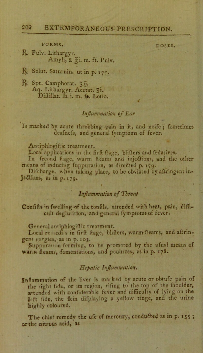 FORMS. BOSES. R Pu!v. Lithargyr. Amyli, a ^i. m. ft. Pulv. R Solut. Saturnin. ut in p. 177. R Spt. Camphorat. Jij. 1 Aq. Lithargyr. Act-tat. Ji. Difliilat. lb. j. m. its. Lotio. Inflammation 0/ Ear ♦ Is marked by acute throbbing pain in it, and noifc ; fomctimcs deafnefs, and genet al fymptoms of fever. Antiphlogiflic treatment. Local applications in the firft ftage, blitters and fedatives. In fecund Rage, warm Reams and injc&ion*, and the other means of inducing fuppurati m, as directed p. 179. Difrharge. when taking place, to bo obviated by aftringent in- jections, as tn p. 179. \ * Inflammation of Throat Conftfl* ;n {welling of the tonlils, attended with heat, pair., diffi- cult dtglu ition, and genend fymptoms of fever. General antiphlogiftic treatment. Local re i.edi s in firft Rage, blitters, warm Reams, and altrin- geni tangles,'as in p. 103. Suppuran >n frrming, to be promoted by the ufual means of warm Reams, fomentations, and poultices, as in p. 178. Hepatic Inflammation. Inflammation of the liver is maiked by acute or obtufe pain of the right fide, or its region, riling to the top ot the fhoulder, attended with confidemhlc fever and difficulty of lying on the left fide, the Ikin difplaying a yellow tinge, and the urine highly coloured. The chief remedy the ufe of mercury, conduced as in p. 1J5 ; or the nitrous acid, as