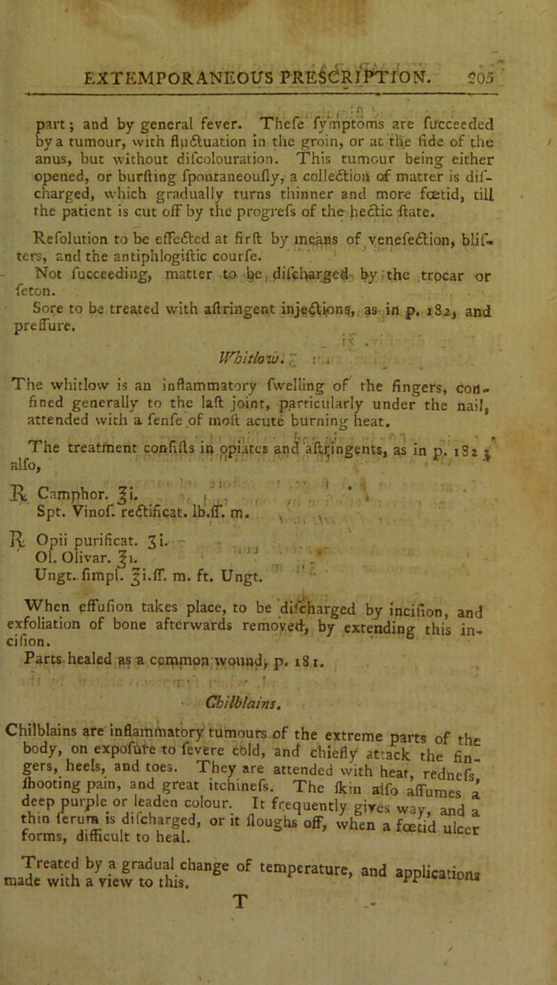 part; and by general fever. Thefe fy'mptoms are fucceedcd by a tumour, with flpdtuation in the groin, or at the fide of the anus, but without difcolouration. This tumour being either opened, or burfting fpontaneoufly, a colledtion of matter is dif- charged, which gradually turns thinner and more feetid, till the patient is cut ofF by the progrefs of the hectic Rate. Refolution to be effected at firft by means of venefedtion, blis- ters, and the antiphlogiftic courfe. Not fucceeding, matter to he • difeharged by the trocar or feton. Sore to be treated with aftringent injedtion^, as in p. 182, and preffure. Whitlow.; The whitlow is an inflammatory fwelling of the fingers, con- fined generally to the Iaft joint, particularly under the nail, attended with afenfe.of molt acute burning heat. The treatment confills in opiates and aftyingents, as in p. 1S2 j alfo, R Camphor, ^i. Spt. Vinof. redtificat. lb.fl*. m. R Opii purificat. Ji- Ol. Olivar. Ji. Ungt. fimpl. 3i.IT. m. ft. Ungt. When effufion takes place, to be difeharged by incifion, and exfoliation of bone afterwards removed, by extending this in- cifion. Parts healed as a common wound, p. 181. Chilblains. Chilblains are inflammatory tumours of the extreme parts of the body, on expofute to fevere cbld, and chiefly attack the fin- gers, heels, and toes. They are attended with heat, rednefs fhooting pain, and great itchinefs. The fkin alfo affumes a deep purple or leaden colour. It frequently gives way and a th.n ferum is dilcharged, or it Houghs off, when a foetid ulcer forms, difficult to heal. Treated by a gradual change of temperature, and applications made with a view to this. PP *w*upn*