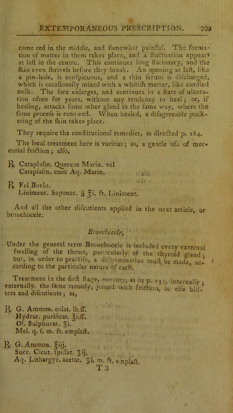 come red in the middle, and fomewhat painful. The forma- tion of matter in them rakes place,, and a Hudtuation appears at laft in the centre. This continues long llationary, and the Ikin even Ihrivels before they break. An opening at laft, like a pin-hole, is confpicuous, and a thin ferum is difeharged, which is cccafionally mixed with a whitith matter, like curdled milk. The fore enlarges, and continues, in a ftate of ulcera- tion often for years, without any tendency to heal; or, if healing, attacks fome other ghnd in the fame way, where the fame procefs is renewed. When healed, a dil'agrecable puck- ering of the Ikin takes place. They require the conftitutional remedies, as directed p. 164. The local treatment here is various; as, a gentle ufe of mer« curial friftion; alfo, Cataplafm. Quercus Marin, vel Cataplafm. cum Aq. Marin. 3 . FL Fel Bovin. Liniment. Saponac. a 3'- ft- Liniment. And all the other difeutients applied in the next article, or bronchocele. Bronckccele, ' Under the general term Bronchocele is included every external fwelling of the throat, particularly of the thyroid gland- bur, m order to prattife, a diferimination muft be made ac-’ cording to the particular nature of each. Treatment in the firft ft age, mercury, as in p. 135, internally • externally, the lame remedy, joined with fridfion, or ell'e fil- ters and difeutients; as. G. Ammon, colat. lb.IT. Hydrar. purificat. ^i.lf. Ol. Sulphurat. 3i. Mel. q. f. m. ft. emplaft. G. Ammon, ^iij. Succ. Cicut. Ipiifat. 3 ij. Aq. Lithargyr. acetat. Ji. m. ft. e.npiaft T 3