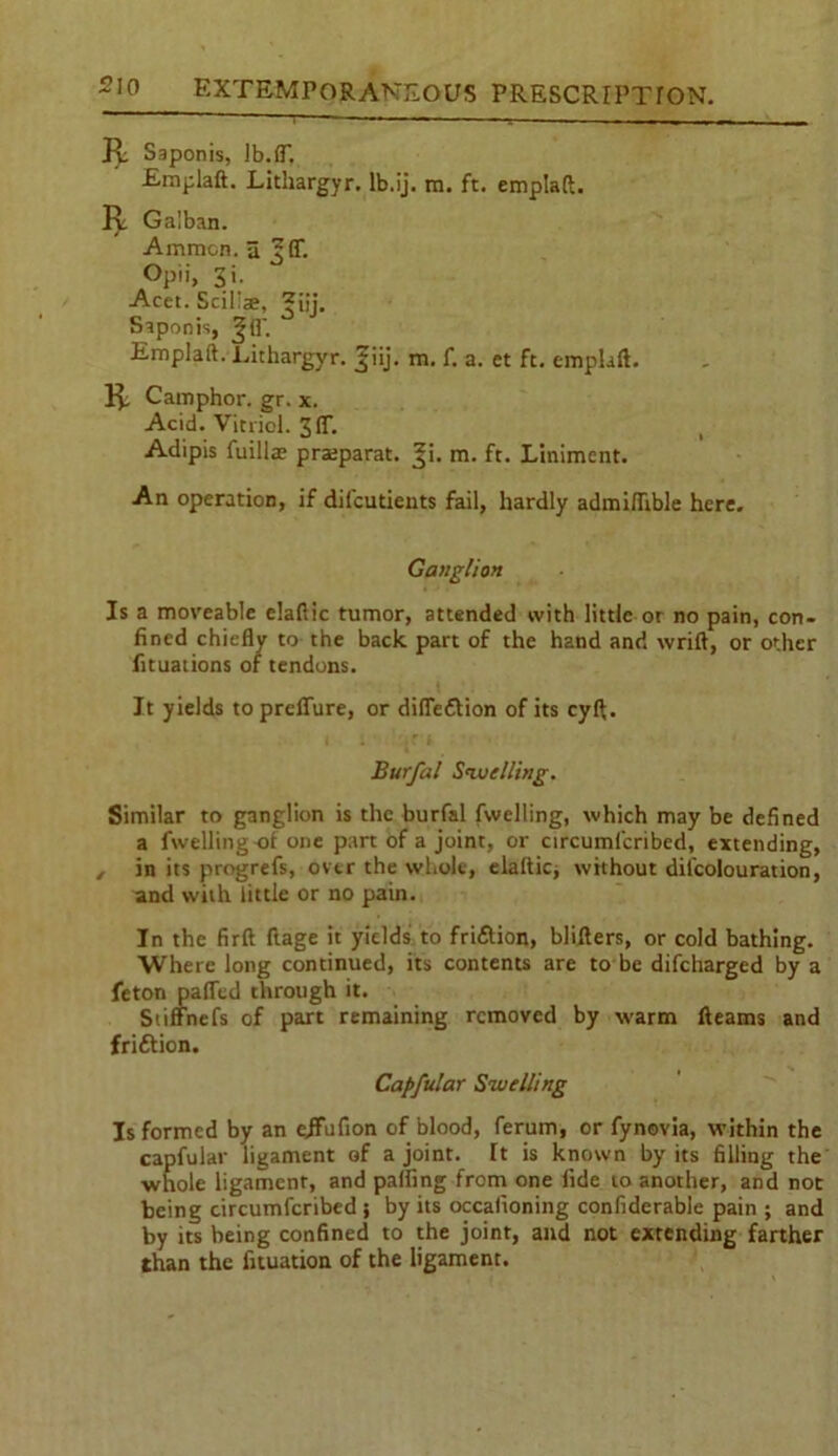 R Saponis, lb.1T. Emplaft. Lithargyr. lb.ij. m. ft. emplaft. R Galban. Ammon, a 3 Of. Opii, Si. Acet. Scil'ae, ^ijj. Saponis, Jfl'. Emplaft. Lithargyr. f iij. m. f. a. et ft. emplaft. R Camphor, gr. x. Acid. Vitriol. Sft. Adipis fuilla? pratparat. %i. m. ft. Liniment. An operation, if dilcutients fail, hardly admiftible here. Ganglion Is a moveable elafiic tumor, attended with little or no pain, con- fined chiefly to the back part of the hand and wrift, or other fituations of tendons. It yields topreffure, or diffe&ion of its cyft. Burfal Swelling. Similar to ganglion is the burfal fwelling, which may be defined a fwelling-of one part of a joint, or circumicribed, extending, , in its progrefs, over the whole, elaftic, without dilcolouration, and with little or no pain. In the firft ftage it yields to fri&ion, blifters, or cold bathing. Where long continued, its contents are to be difeharged by a feton palTed through it. Stiffnefs of part remaining removed by warm fleams and frittion. Capfular Swelling Is formed by an cjfufion of blood, ferum, or fynovia, within the capfular ligament of a joint. It is known by its filling the whole ligament, and palling from one fide to another, and not being circumfcribed; by its occafioning confiderable pain ; and by its being confined to the joint, and not extending farther than the flotation of the ligament.