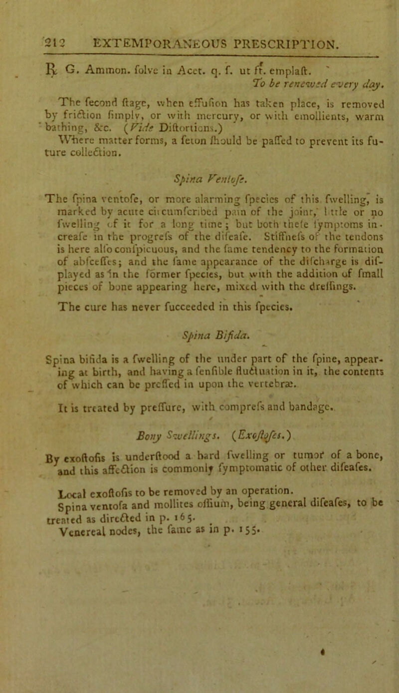 R G. Ammon, folvc in Acet. q. f. ut ft. emplaft. To be renewed every clay. The fecond ftage, when eifufion has taken place, is removed by friftion (imply, or with mercury, or with emollients, warm bathing, &rc. (Fide Diftorticns.) Where matter forms, a feton /hauld be patted to prevent its fu- ture collection. Spina Ftnlvfe. The fpina ventofe, or more alarming fpecics of this fwelling, is marked by acute citcumfcribed pain of the joint,' little or no fwelling «.f it for a long time; but both thete lymptoms in- creafe in the progrefs of the difeafe. Stiffnels of the tendons is here all'o conipicuous, and the fame tendency to the formation of abfeeffes; and the lame appearance of the difeharge is dif- played as in the former fpectes, but with the addition of fmall pieces of bone appearing here, mixed with the drelfmgs. The cure has never fucceeded in this fpecies. Spina Bifida. Spina bifida is a fwelling of the under part of the fpine, appear- ing at birth, and having a fenfible fluctuation in it, the contents of which can be prefled in upon the vertebrae. It is treated by preflure, with comprefs and bandage. Bony Swellings. (Exc/tyis.) By exoftofis is underftood a hard fwelling or tumor of a bone, and this affcCtion is commonly fymptomatic of other difeafes. Local exoftofis to be removed by an operation. Spina ventofa and mollites odium, being general difeafes, to be treated as directed in p. 165. Venereal nodes, the fame as in p. 155*