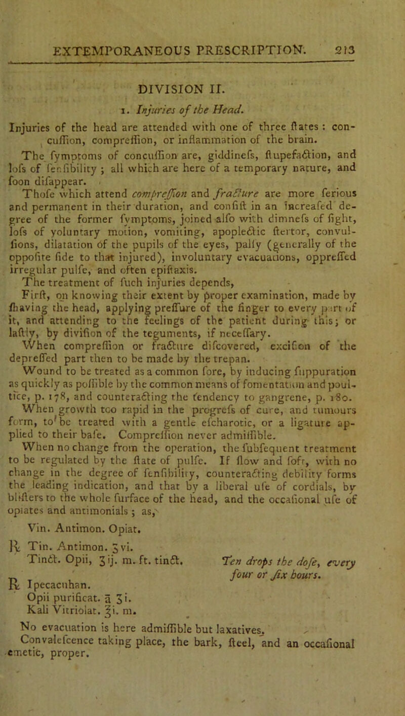 DIVISION II. i. Injuries of the Head. Injuries of the head are attended with one of three dates: con- cullion, comprelfion, or inflammation of the brain. The fymptoms of conculfion are, giddinefs, flupefaCtion, and lofs of (er.lability ; all which are here of a temporary nature, and foon difappear. Thofe which attend compreffion and frallure are more ferious and permanent in their duration, and confift in an increafed de- gree of the former fymptoms, joined alfo with dimnefs of fight, lofs of yoluntary motion, vomiting, apoplectic ftertor, convul- fions, dilatation 6f the pupils of the eyes, pally (generally of the oppofite fide to that injured), involuntary evacuations, oppreffed irregular pulfe, and often epiftaxis. The treatment of fuch injuries depends, Firft, on knowing their extent by proper examination, made by fhaving the head, applying prefiure of the finger to every j> irt of it, ar.d attending to the feelings of the patient during this; or laftiv, by divifion of the teguments, if neceffary. When compreflion or fraChire difcovered, exciGon of the deprefied part then to be made by the trepan. Wound to be treated as a common fore, by inducing fuppuration as quickly as poliible by the common means of fomentation and poul- tice, p. 178, and counteracting the tendency to gangrene, p. 180. When growth too rapid in the progrefs of cure, and tumours form, to'be treated with a gentle efcharotic, or a ligature ap- plied to their bale. Compreflion never admilfible. When no change from the operation, the fubfequent treatment to be regulated by the fiate of pulfe. If flow and fofr, with no change in the degree of ftnfibiliry, counteracting debility forms the leading indication, and that by a liberal ufe of cordials, by bbftersto the whole furface of the head, and the occafional ufe of opiates and antimonials; as,' Vin. Antimon. Opiat. R Tin. Antimon. Jvi. TinCt. Opii, 3 ij. m. ft. tinCl. <Ten drops the doje, every ^ four or fix hours. ry Ipecacuhan. Opii purificat. a 3i. Kali Vitrioiat. ^i. m. No evacuation is here admilfible but laxatives. Cqnvalefccnce taking place, the bark, fteel, and an occafional emetic, proper.