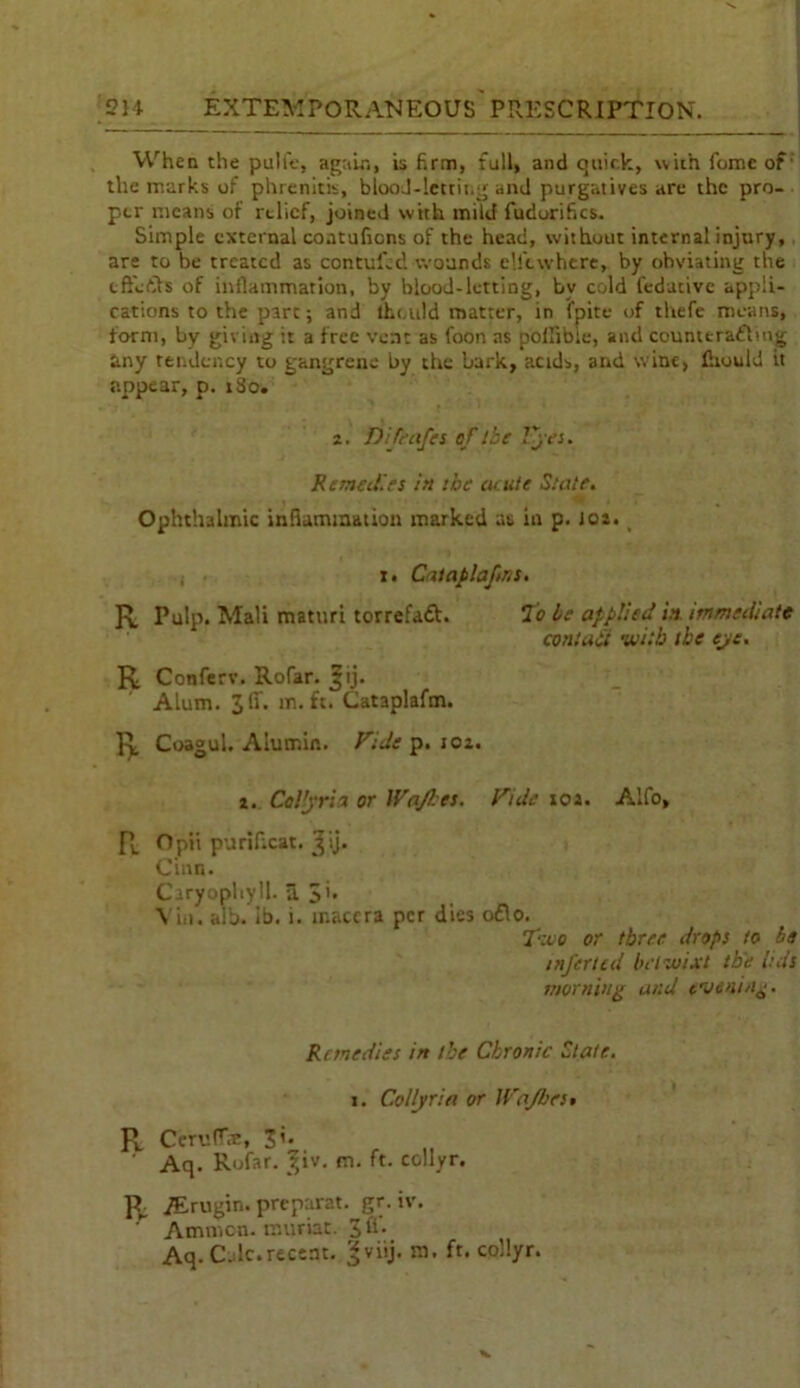 When the pulfe, again, is firm, full, and quick, with feme of the marks of phrenitis, blood-letting and purgatives are the pro- per means of relief, joined with mild fudorifics. Simple external contuficns of the head, without internal injury, are to be treated as contufed wounds c'.ftwhere, by obviating the tffiefih of inflammation, by blood-letting, bv cold fedutive appli- cations to the pare; and tht.uld matter, in fpite of thefe means, form, by giving it a free vent as foon as polfibie, and counttradling any tendency to gangrene by the bark, acids, and wine, fiiould it appear, p. iSo. 2. Difeafes of the lyes. Remedies in the acute State. Ophthalmic inflammation marked as in p. 102. 1. Caiaplafms. R Pulp. Mali maturi torrefaft. To be applied in immediate contact with the eye. R Conferv. Rofar. ^tj. Alum. 3 If. in. ft. Cataplafm. R Coagul. Alumin. Fide p. 102. 2. Collyria or Wajbts. Fide 102. Alfo, R Opi’t purifxat. 3'ij. Cinn. Caryophyll. a 3’ \ iii. alb. ib. i. maccra per dies o£lo. Two or three drops to be infertcd bet wixt the ids morning and evening. Remedies in the Chronic State. 1. Collyria or Wajbes. R Cerv.fT.n, 31. ‘ Aq. Rofar. ^iv. m. ft. collyr. R Asrugin. preparat. gr. iv. ' Ammcn. muriat. 3 A'. Aq. C-dc.recent, gviij. m. ft. collyr.